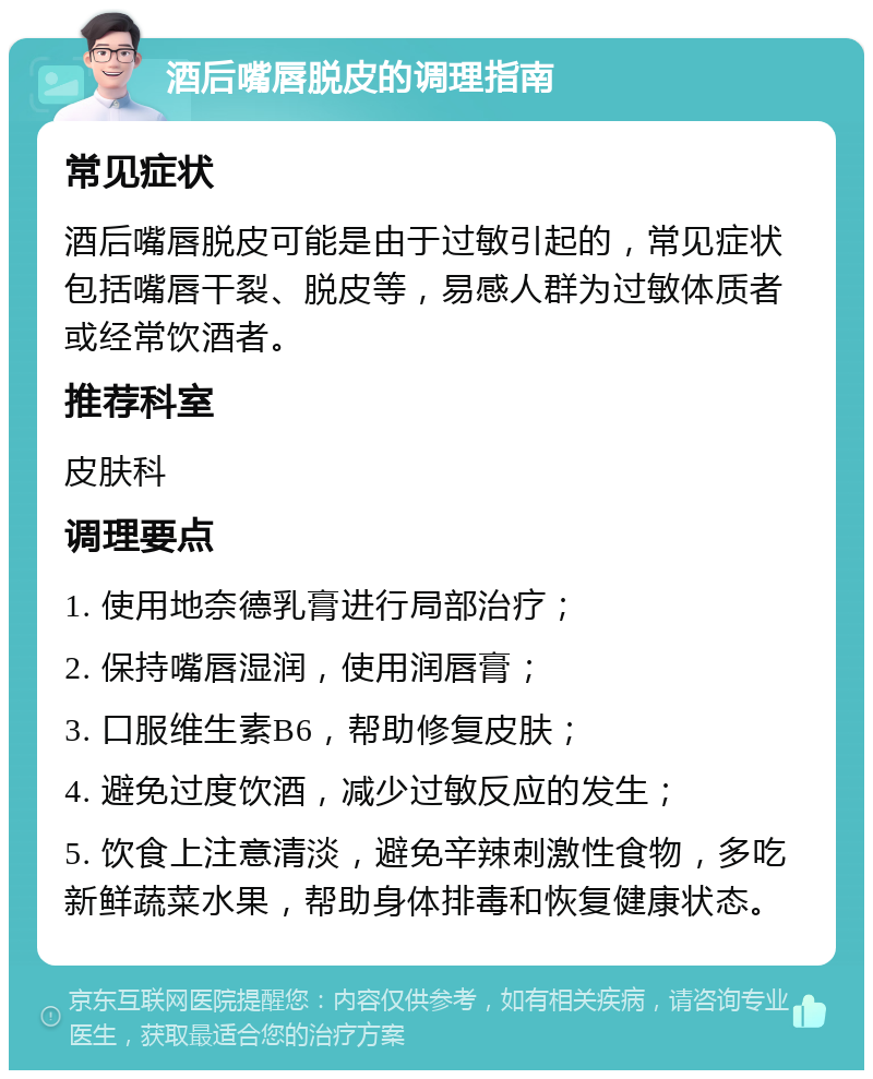 酒后嘴唇脱皮的调理指南 常见症状 酒后嘴唇脱皮可能是由于过敏引起的，常见症状包括嘴唇干裂、脱皮等，易感人群为过敏体质者或经常饮酒者。 推荐科室 皮肤科 调理要点 1. 使用地奈德乳膏进行局部治疗； 2. 保持嘴唇湿润，使用润唇膏； 3. 口服维生素B6，帮助修复皮肤； 4. 避免过度饮酒，减少过敏反应的发生； 5. 饮食上注意清淡，避免辛辣刺激性食物，多吃新鲜蔬菜水果，帮助身体排毒和恢复健康状态。