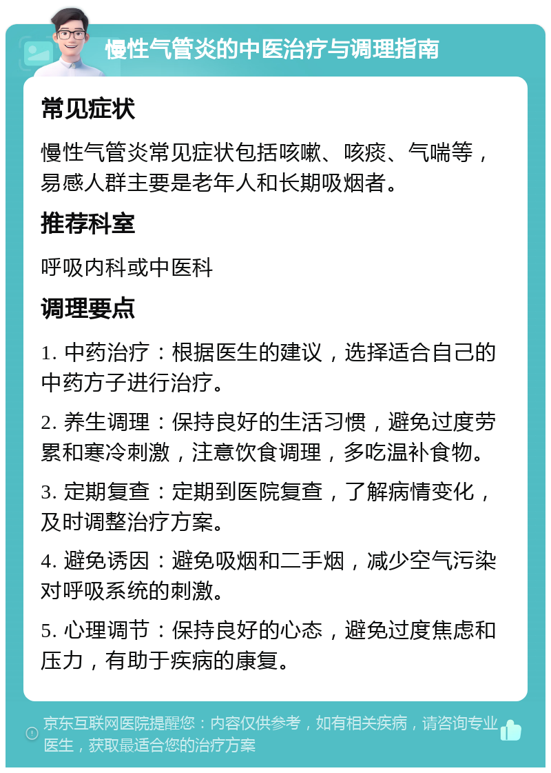 慢性气管炎的中医治疗与调理指南 常见症状 慢性气管炎常见症状包括咳嗽、咳痰、气喘等，易感人群主要是老年人和长期吸烟者。 推荐科室 呼吸内科或中医科 调理要点 1. 中药治疗：根据医生的建议，选择适合自己的中药方子进行治疗。 2. 养生调理：保持良好的生活习惯，避免过度劳累和寒冷刺激，注意饮食调理，多吃温补食物。 3. 定期复查：定期到医院复查，了解病情变化，及时调整治疗方案。 4. 避免诱因：避免吸烟和二手烟，减少空气污染对呼吸系统的刺激。 5. 心理调节：保持良好的心态，避免过度焦虑和压力，有助于疾病的康复。