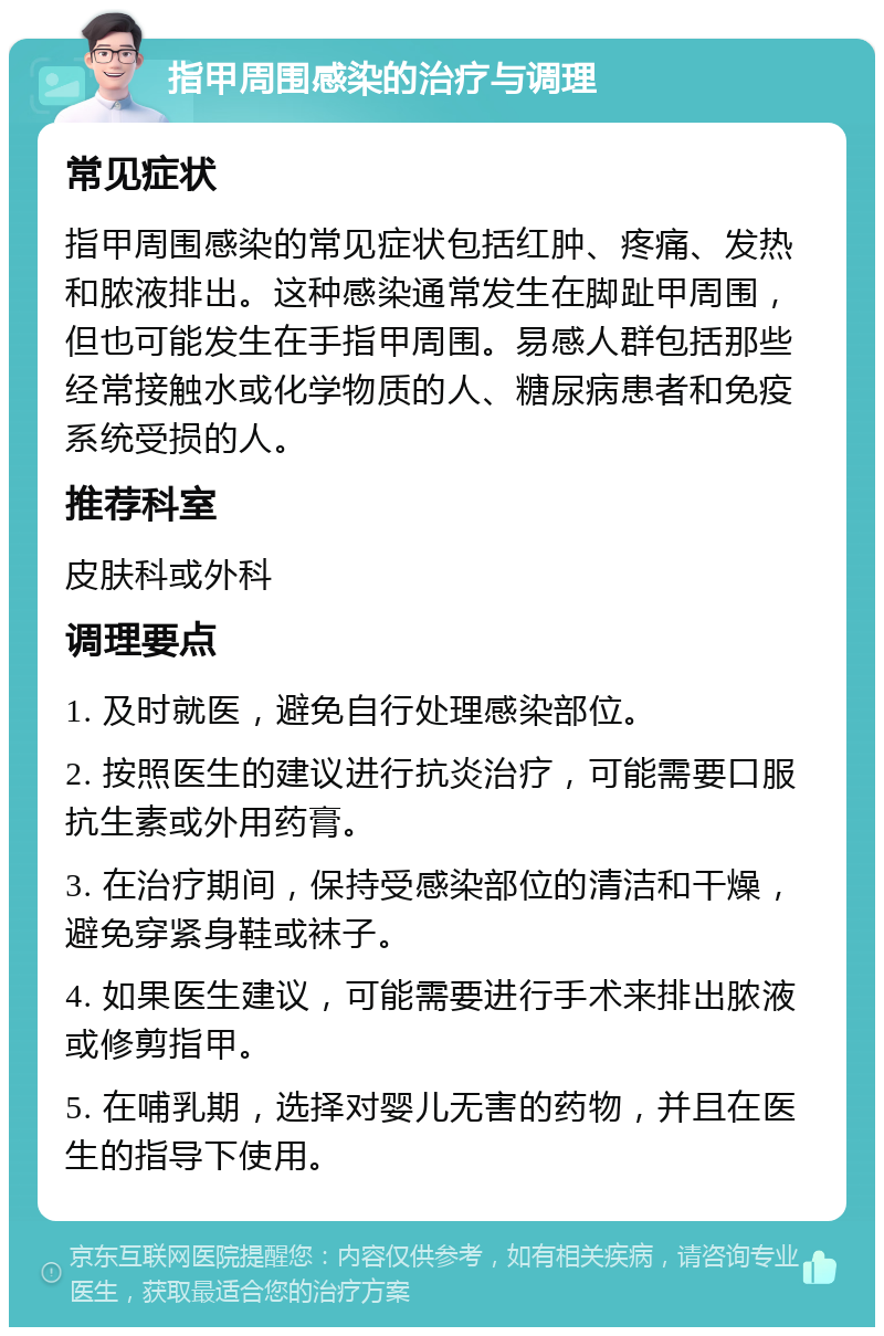 指甲周围感染的治疗与调理 常见症状 指甲周围感染的常见症状包括红肿、疼痛、发热和脓液排出。这种感染通常发生在脚趾甲周围，但也可能发生在手指甲周围。易感人群包括那些经常接触水或化学物质的人、糖尿病患者和免疫系统受损的人。 推荐科室 皮肤科或外科 调理要点 1. 及时就医，避免自行处理感染部位。 2. 按照医生的建议进行抗炎治疗，可能需要口服抗生素或外用药膏。 3. 在治疗期间，保持受感染部位的清洁和干燥，避免穿紧身鞋或袜子。 4. 如果医生建议，可能需要进行手术来排出脓液或修剪指甲。 5. 在哺乳期，选择对婴儿无害的药物，并且在医生的指导下使用。