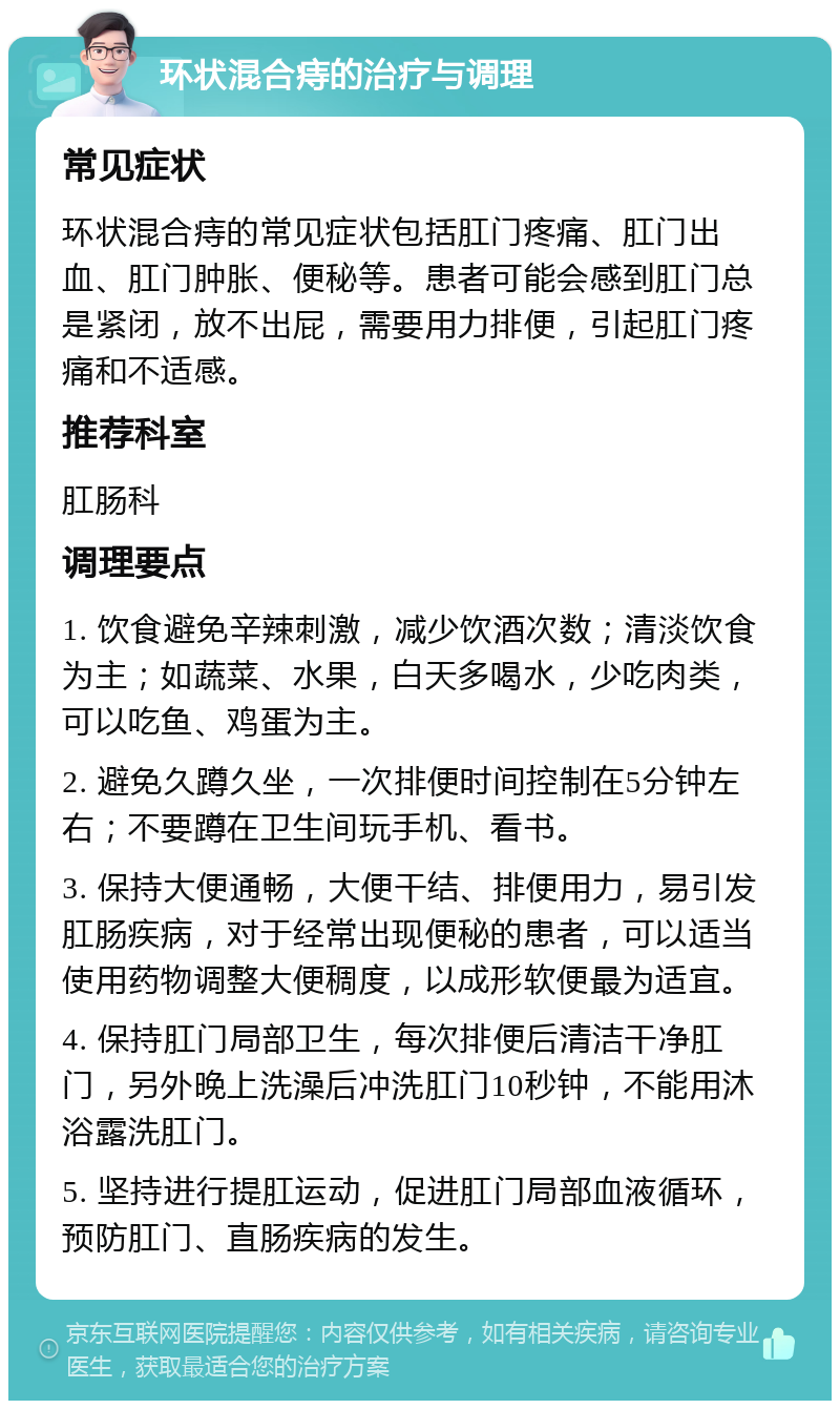 环状混合痔的治疗与调理 常见症状 环状混合痔的常见症状包括肛门疼痛、肛门出血、肛门肿胀、便秘等。患者可能会感到肛门总是紧闭，放不出屁，需要用力排便，引起肛门疼痛和不适感。 推荐科室 肛肠科 调理要点 1. 饮食避免辛辣刺激，减少饮酒次数；清淡饮食为主；如蔬菜、水果，白天多喝水，少吃肉类，可以吃鱼、鸡蛋为主。 2. 避免久蹲久坐，一次排便时间控制在5分钟左右；不要蹲在卫生间玩手机、看书。 3. 保持大便通畅，大便干结、排便用力，易引发肛肠疾病，对于经常出现便秘的患者，可以适当使用药物调整大便稠度，以成形软便最为适宜。 4. 保持肛门局部卫生，每次排便后清洁干净肛门，另外晚上洗澡后冲洗肛门10秒钟，不能用沐浴露洗肛门。 5. 坚持进行提肛运动，促进肛门局部血液循环，预防肛门、直肠疾病的发生。