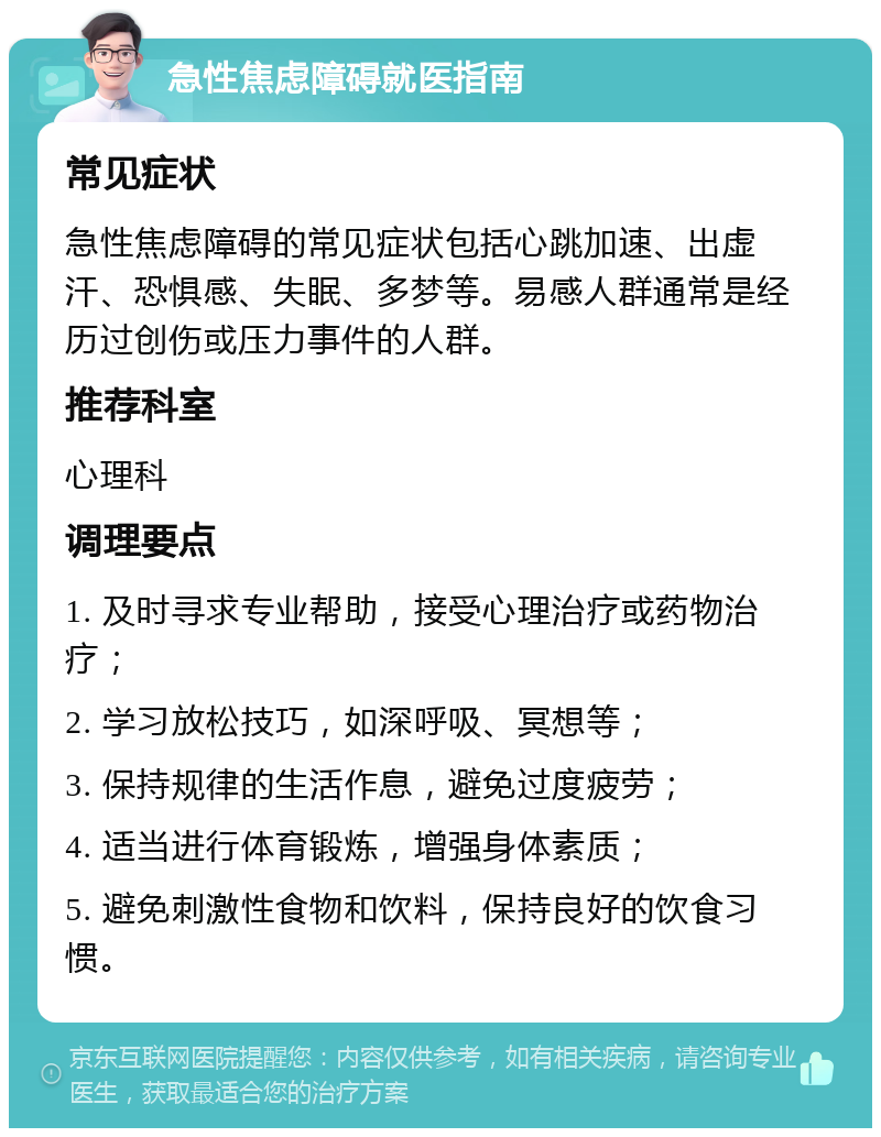 急性焦虑障碍就医指南 常见症状 急性焦虑障碍的常见症状包括心跳加速、出虚汗、恐惧感、失眠、多梦等。易感人群通常是经历过创伤或压力事件的人群。 推荐科室 心理科 调理要点 1. 及时寻求专业帮助，接受心理治疗或药物治疗； 2. 学习放松技巧，如深呼吸、冥想等； 3. 保持规律的生活作息，避免过度疲劳； 4. 适当进行体育锻炼，增强身体素质； 5. 避免刺激性食物和饮料，保持良好的饮食习惯。