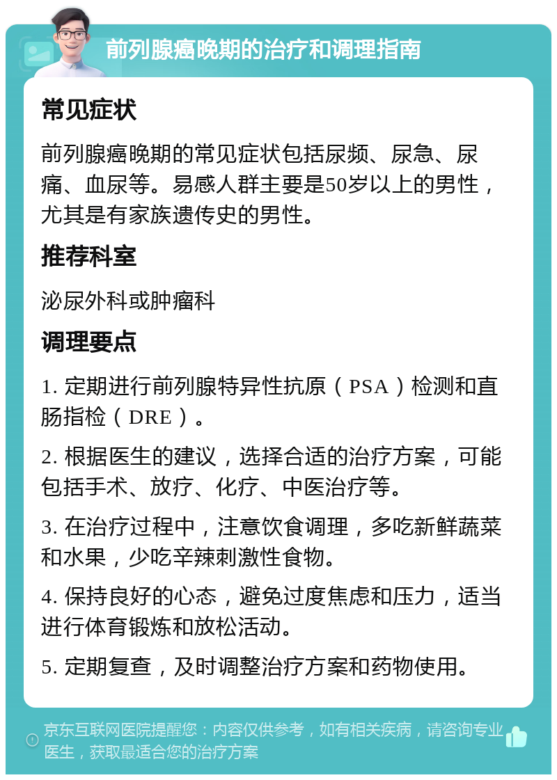 前列腺癌晚期的治疗和调理指南 常见症状 前列腺癌晚期的常见症状包括尿频、尿急、尿痛、血尿等。易感人群主要是50岁以上的男性，尤其是有家族遗传史的男性。 推荐科室 泌尿外科或肿瘤科 调理要点 1. 定期进行前列腺特异性抗原（PSA）检测和直肠指检（DRE）。 2. 根据医生的建议，选择合适的治疗方案，可能包括手术、放疗、化疗、中医治疗等。 3. 在治疗过程中，注意饮食调理，多吃新鲜蔬菜和水果，少吃辛辣刺激性食物。 4. 保持良好的心态，避免过度焦虑和压力，适当进行体育锻炼和放松活动。 5. 定期复查，及时调整治疗方案和药物使用。