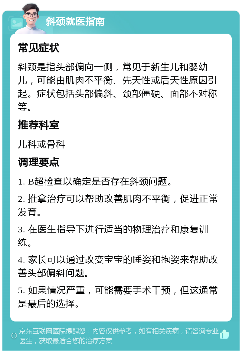 斜颈就医指南 常见症状 斜颈是指头部偏向一侧，常见于新生儿和婴幼儿，可能由肌肉不平衡、先天性或后天性原因引起。症状包括头部偏斜、颈部僵硬、面部不对称等。 推荐科室 儿科或骨科 调理要点 1. B超检查以确定是否存在斜颈问题。 2. 推拿治疗可以帮助改善肌肉不平衡，促进正常发育。 3. 在医生指导下进行适当的物理治疗和康复训练。 4. 家长可以通过改变宝宝的睡姿和抱姿来帮助改善头部偏斜问题。 5. 如果情况严重，可能需要手术干预，但这通常是最后的选择。