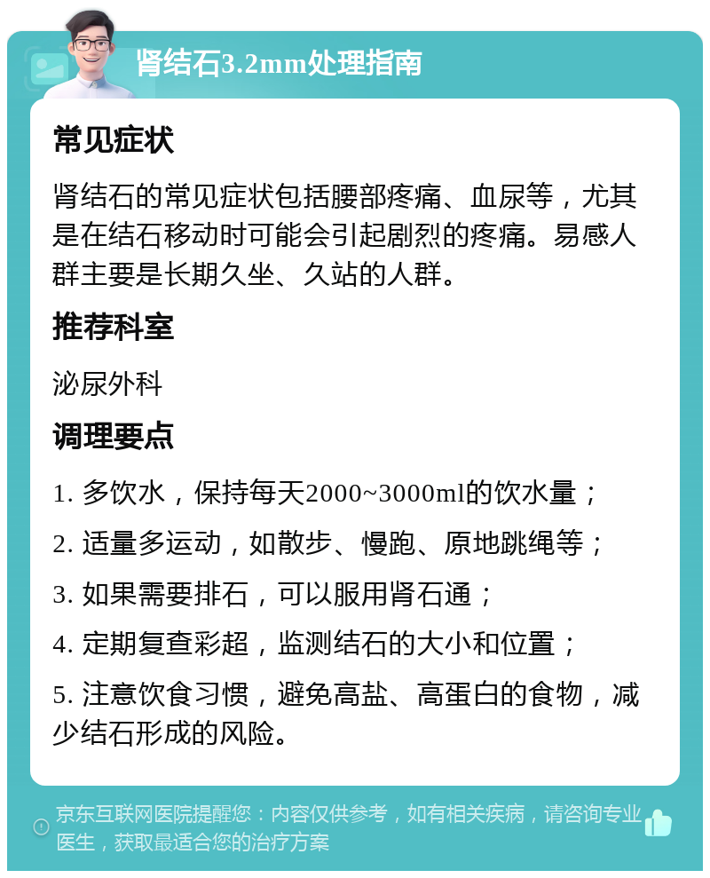 肾结石3.2mm处理指南 常见症状 肾结石的常见症状包括腰部疼痛、血尿等，尤其是在结石移动时可能会引起剧烈的疼痛。易感人群主要是长期久坐、久站的人群。 推荐科室 泌尿外科 调理要点 1. 多饮水，保持每天2000~3000ml的饮水量； 2. 适量多运动，如散步、慢跑、原地跳绳等； 3. 如果需要排石，可以服用肾石通； 4. 定期复查彩超，监测结石的大小和位置； 5. 注意饮食习惯，避免高盐、高蛋白的食物，减少结石形成的风险。