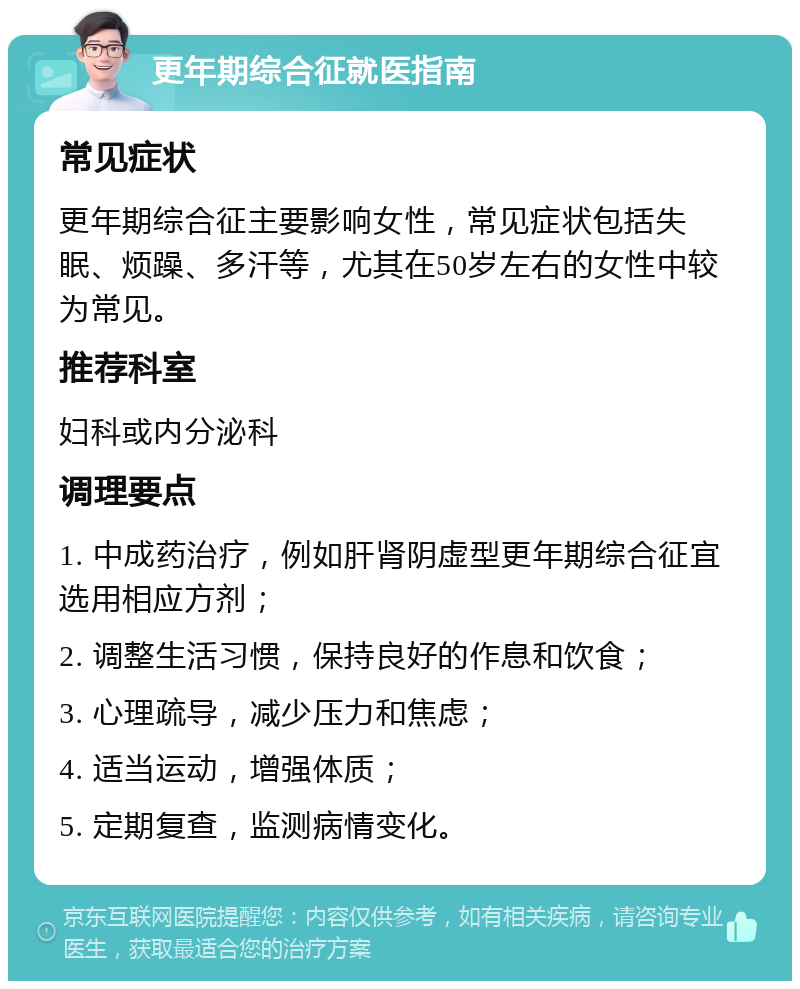 更年期综合征就医指南 常见症状 更年期综合征主要影响女性，常见症状包括失眠、烦躁、多汗等，尤其在50岁左右的女性中较为常见。 推荐科室 妇科或内分泌科 调理要点 1. 中成药治疗，例如肝肾阴虚型更年期综合征宜选用相应方剂； 2. 调整生活习惯，保持良好的作息和饮食； 3. 心理疏导，减少压力和焦虑； 4. 适当运动，增强体质； 5. 定期复查，监测病情变化。