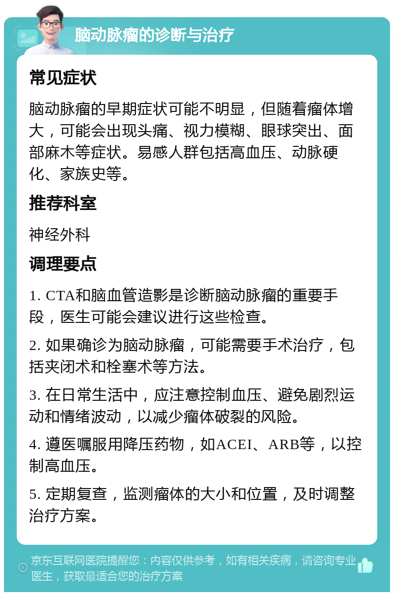 脑动脉瘤的诊断与治疗 常见症状 脑动脉瘤的早期症状可能不明显，但随着瘤体增大，可能会出现头痛、视力模糊、眼球突出、面部麻木等症状。易感人群包括高血压、动脉硬化、家族史等。 推荐科室 神经外科 调理要点 1. CTA和脑血管造影是诊断脑动脉瘤的重要手段，医生可能会建议进行这些检查。 2. 如果确诊为脑动脉瘤，可能需要手术治疗，包括夹闭术和栓塞术等方法。 3. 在日常生活中，应注意控制血压、避免剧烈运动和情绪波动，以减少瘤体破裂的风险。 4. 遵医嘱服用降压药物，如ACEI、ARB等，以控制高血压。 5. 定期复查，监测瘤体的大小和位置，及时调整治疗方案。