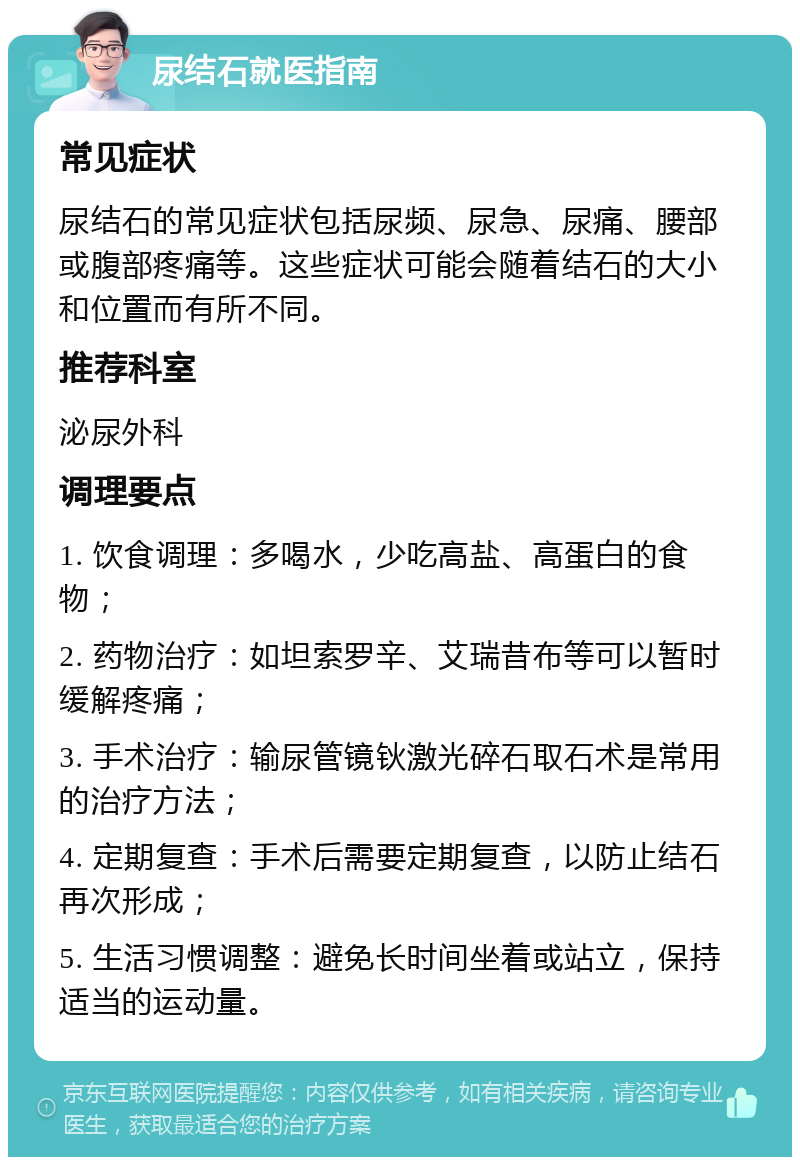 尿结石就医指南 常见症状 尿结石的常见症状包括尿频、尿急、尿痛、腰部或腹部疼痛等。这些症状可能会随着结石的大小和位置而有所不同。 推荐科室 泌尿外科 调理要点 1. 饮食调理：多喝水，少吃高盐、高蛋白的食物； 2. 药物治疗：如坦索罗辛、艾瑞昔布等可以暂时缓解疼痛； 3. 手术治疗：输尿管镜钬激光碎石取石术是常用的治疗方法； 4. 定期复查：手术后需要定期复查，以防止结石再次形成； 5. 生活习惯调整：避免长时间坐着或站立，保持适当的运动量。