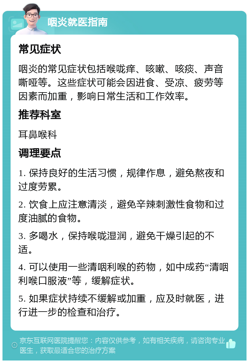 咽炎就医指南 常见症状 咽炎的常见症状包括喉咙痒、咳嗽、咳痰、声音嘶哑等。这些症状可能会因进食、受凉、疲劳等因素而加重，影响日常生活和工作效率。 推荐科室 耳鼻喉科 调理要点 1. 保持良好的生活习惯，规律作息，避免熬夜和过度劳累。 2. 饮食上应注意清淡，避免辛辣刺激性食物和过度油腻的食物。 3. 多喝水，保持喉咙湿润，避免干燥引起的不适。 4. 可以使用一些清咽利喉的药物，如中成药“清咽利喉口服液”等，缓解症状。 5. 如果症状持续不缓解或加重，应及时就医，进行进一步的检查和治疗。