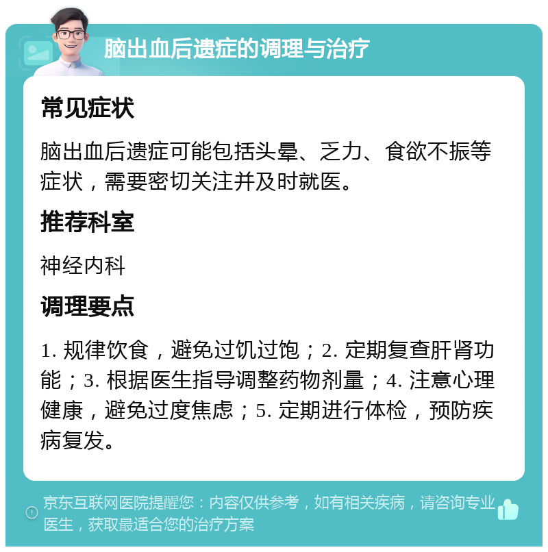 脑出血后遗症的调理与治疗 常见症状 脑出血后遗症可能包括头晕、乏力、食欲不振等症状，需要密切关注并及时就医。 推荐科室 神经内科 调理要点 1. 规律饮食，避免过饥过饱；2. 定期复查肝肾功能；3. 根据医生指导调整药物剂量；4. 注意心理健康，避免过度焦虑；5. 定期进行体检，预防疾病复发。