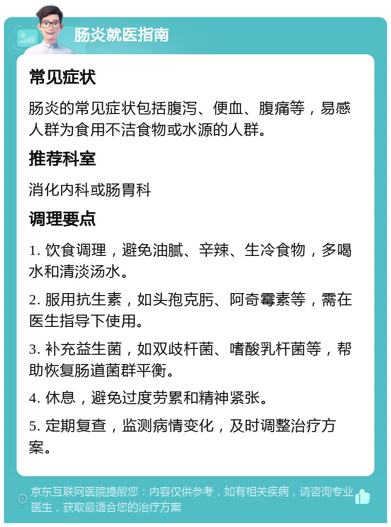 肠炎就医指南 常见症状 肠炎的常见症状包括腹泻、便血、腹痛等，易感人群为食用不洁食物或水源的人群。 推荐科室 消化内科或肠胃科 调理要点 1. 饮食调理，避免油腻、辛辣、生冷食物，多喝水和清淡汤水。 2. 服用抗生素，如头孢克肟、阿奇霉素等，需在医生指导下使用。 3. 补充益生菌，如双歧杆菌、嗜酸乳杆菌等，帮助恢复肠道菌群平衡。 4. 休息，避免过度劳累和精神紧张。 5. 定期复查，监测病情变化，及时调整治疗方案。