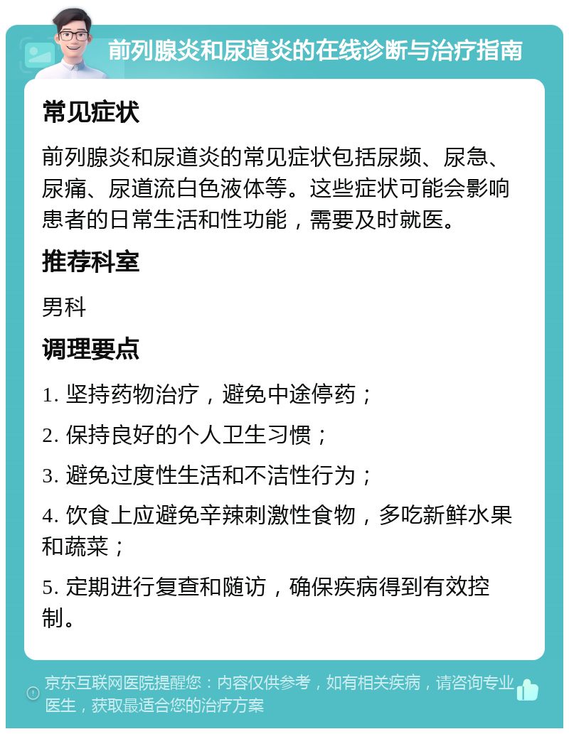 前列腺炎和尿道炎的在线诊断与治疗指南 常见症状 前列腺炎和尿道炎的常见症状包括尿频、尿急、尿痛、尿道流白色液体等。这些症状可能会影响患者的日常生活和性功能，需要及时就医。 推荐科室 男科 调理要点 1. 坚持药物治疗，避免中途停药； 2. 保持良好的个人卫生习惯； 3. 避免过度性生活和不洁性行为； 4. 饮食上应避免辛辣刺激性食物，多吃新鲜水果和蔬菜； 5. 定期进行复查和随访，确保疾病得到有效控制。