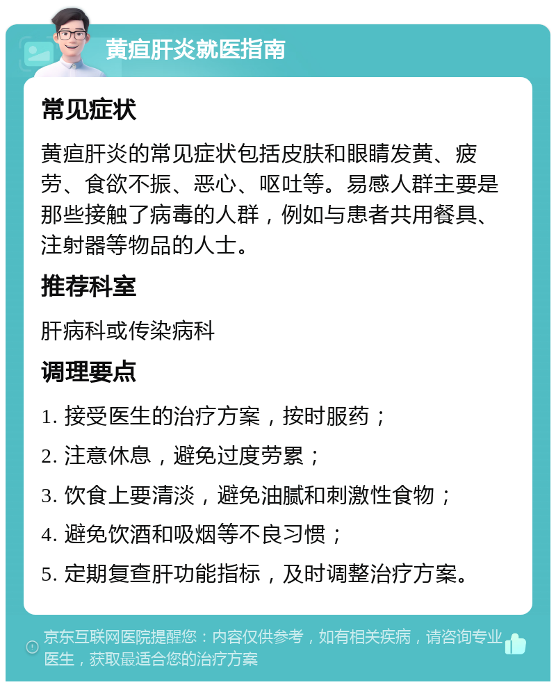 黄疸肝炎就医指南 常见症状 黄疸肝炎的常见症状包括皮肤和眼睛发黄、疲劳、食欲不振、恶心、呕吐等。易感人群主要是那些接触了病毒的人群，例如与患者共用餐具、注射器等物品的人士。 推荐科室 肝病科或传染病科 调理要点 1. 接受医生的治疗方案，按时服药； 2. 注意休息，避免过度劳累； 3. 饮食上要清淡，避免油腻和刺激性食物； 4. 避免饮酒和吸烟等不良习惯； 5. 定期复查肝功能指标，及时调整治疗方案。