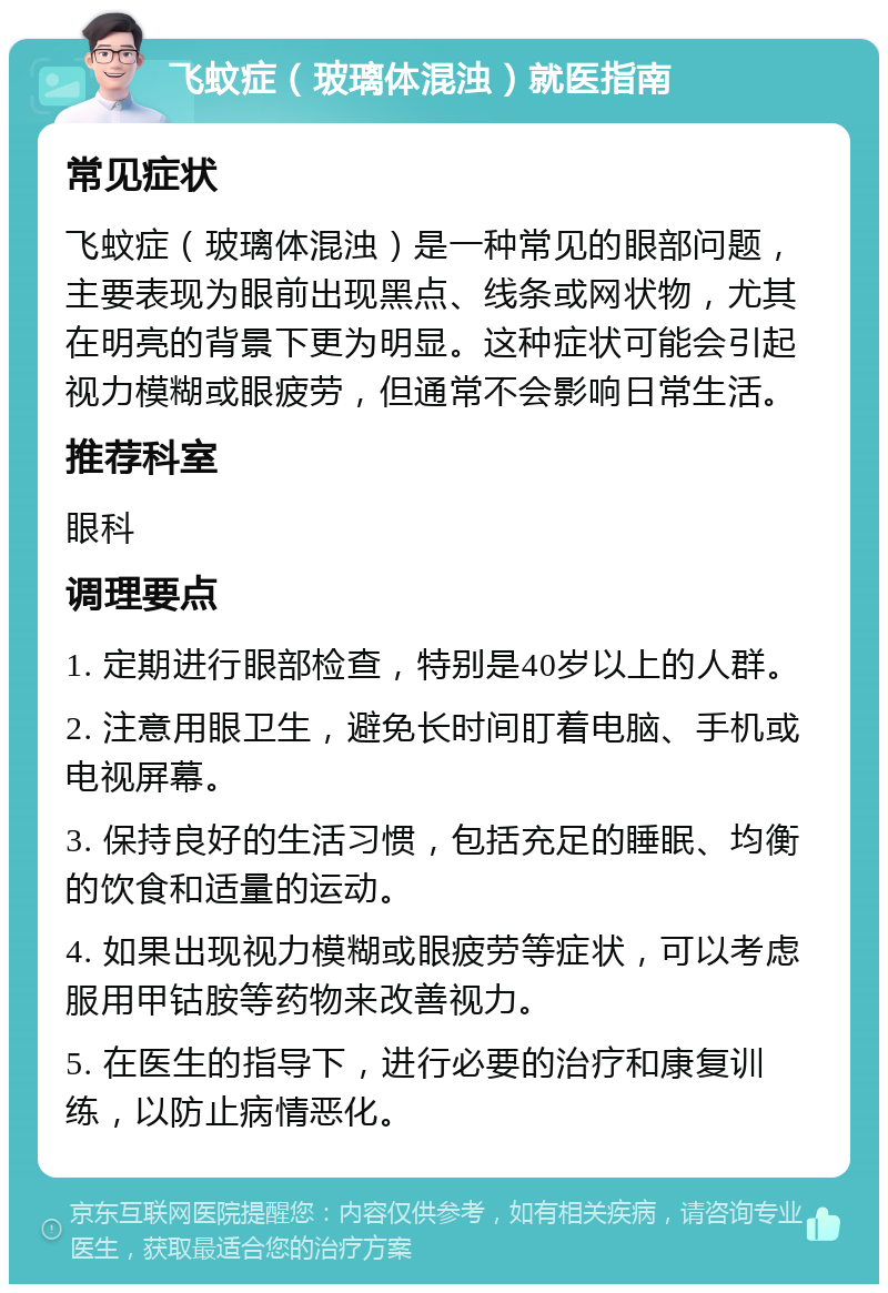 飞蚊症（玻璃体混浊）就医指南 常见症状 飞蚊症（玻璃体混浊）是一种常见的眼部问题，主要表现为眼前出现黑点、线条或网状物，尤其在明亮的背景下更为明显。这种症状可能会引起视力模糊或眼疲劳，但通常不会影响日常生活。 推荐科室 眼科 调理要点 1. 定期进行眼部检查，特别是40岁以上的人群。 2. 注意用眼卫生，避免长时间盯着电脑、手机或电视屏幕。 3. 保持良好的生活习惯，包括充足的睡眠、均衡的饮食和适量的运动。 4. 如果出现视力模糊或眼疲劳等症状，可以考虑服用甲钴胺等药物来改善视力。 5. 在医生的指导下，进行必要的治疗和康复训练，以防止病情恶化。