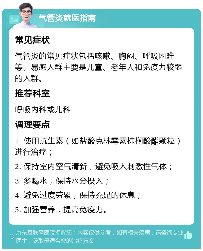 气管炎就医指南 常见症状 气管炎的常见症状包括咳嗽、胸闷、呼吸困难等。易感人群主要是儿童、老年人和免疫力较弱的人群。 推荐科室 呼吸内科或儿科 调理要点 1. 使用抗生素（如盐酸克林霉素棕榈酸酯颗粒）进行治疗； 2. 保持室内空气清新，避免吸入刺激性气体； 3. 多喝水，保持水分摄入； 4. 避免过度劳累，保持充足的休息； 5. 加强营养，提高免疫力。