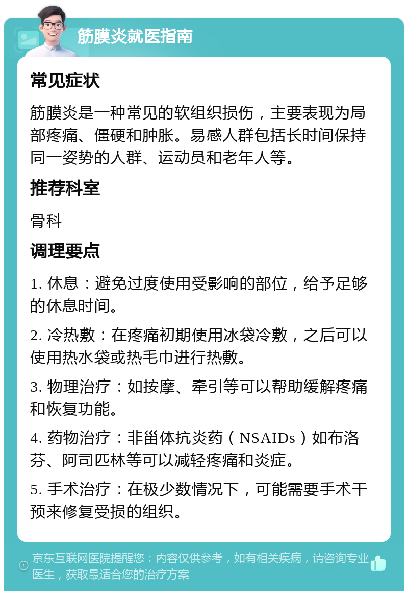 筋膜炎就医指南 常见症状 筋膜炎是一种常见的软组织损伤，主要表现为局部疼痛、僵硬和肿胀。易感人群包括长时间保持同一姿势的人群、运动员和老年人等。 推荐科室 骨科 调理要点 1. 休息：避免过度使用受影响的部位，给予足够的休息时间。 2. 冷热敷：在疼痛初期使用冰袋冷敷，之后可以使用热水袋或热毛巾进行热敷。 3. 物理治疗：如按摩、牵引等可以帮助缓解疼痛和恢复功能。 4. 药物治疗：非甾体抗炎药（NSAIDs）如布洛芬、阿司匹林等可以减轻疼痛和炎症。 5. 手术治疗：在极少数情况下，可能需要手术干预来修复受损的组织。