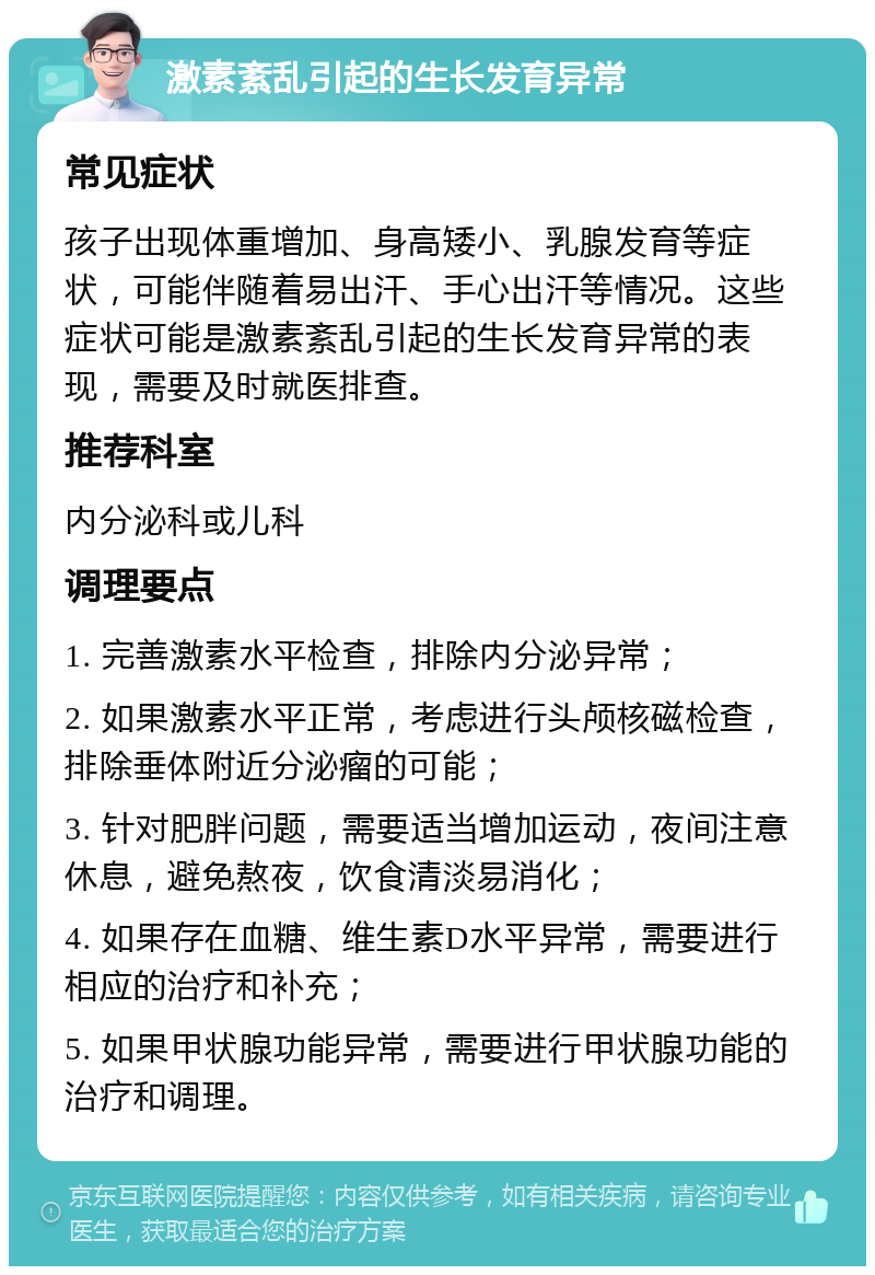 激素紊乱引起的生长发育异常 常见症状 孩子出现体重增加、身高矮小、乳腺发育等症状，可能伴随着易出汗、手心出汗等情况。这些症状可能是激素紊乱引起的生长发育异常的表现，需要及时就医排查。 推荐科室 内分泌科或儿科 调理要点 1. 完善激素水平检查，排除内分泌异常； 2. 如果激素水平正常，考虑进行头颅核磁检查，排除垂体附近分泌瘤的可能； 3. 针对肥胖问题，需要适当增加运动，夜间注意休息，避免熬夜，饮食清淡易消化； 4. 如果存在血糖、维生素D水平异常，需要进行相应的治疗和补充； 5. 如果甲状腺功能异常，需要进行甲状腺功能的治疗和调理。