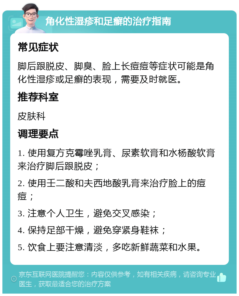 角化性湿疹和足癣的治疗指南 常见症状 脚后跟脱皮、脚臭、脸上长痘痘等症状可能是角化性湿疹或足癣的表现，需要及时就医。 推荐科室 皮肤科 调理要点 1. 使用复方克霉唑乳膏、尿素软膏和水杨酸软膏来治疗脚后跟脱皮； 2. 使用壬二酸和夫西地酸乳膏来治疗脸上的痘痘； 3. 注意个人卫生，避免交叉感染； 4. 保持足部干燥，避免穿紧身鞋袜； 5. 饮食上要注意清淡，多吃新鲜蔬菜和水果。