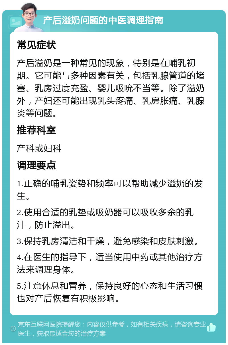 产后溢奶问题的中医调理指南 常见症状 产后溢奶是一种常见的现象，特别是在哺乳初期。它可能与多种因素有关，包括乳腺管道的堵塞、乳房过度充盈、婴儿吸吮不当等。除了溢奶外，产妇还可能出现乳头疼痛、乳房胀痛、乳腺炎等问题。 推荐科室 产科或妇科 调理要点 1.正确的哺乳姿势和频率可以帮助减少溢奶的发生。 2.使用合适的乳垫或吸奶器可以吸收多余的乳汁，防止溢出。 3.保持乳房清洁和干燥，避免感染和皮肤刺激。 4.在医生的指导下，适当使用中药或其他治疗方法来调理身体。 5.注意休息和营养，保持良好的心态和生活习惯也对产后恢复有积极影响。