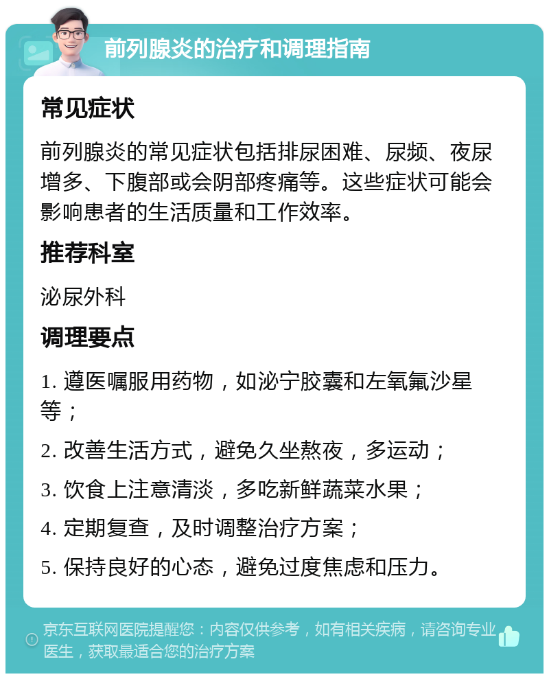 前列腺炎的治疗和调理指南 常见症状 前列腺炎的常见症状包括排尿困难、尿频、夜尿增多、下腹部或会阴部疼痛等。这些症状可能会影响患者的生活质量和工作效率。 推荐科室 泌尿外科 调理要点 1. 遵医嘱服用药物，如泌宁胶囊和左氧氟沙星等； 2. 改善生活方式，避免久坐熬夜，多运动； 3. 饮食上注意清淡，多吃新鲜蔬菜水果； 4. 定期复查，及时调整治疗方案； 5. 保持良好的心态，避免过度焦虑和压力。