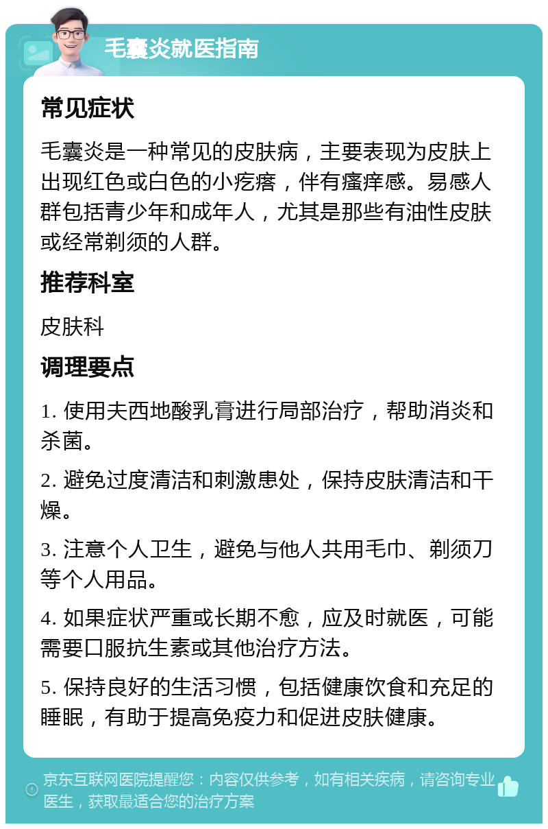 毛囊炎就医指南 常见症状 毛囊炎是一种常见的皮肤病，主要表现为皮肤上出现红色或白色的小疙瘩，伴有瘙痒感。易感人群包括青少年和成年人，尤其是那些有油性皮肤或经常剃须的人群。 推荐科室 皮肤科 调理要点 1. 使用夫西地酸乳膏进行局部治疗，帮助消炎和杀菌。 2. 避免过度清洁和刺激患处，保持皮肤清洁和干燥。 3. 注意个人卫生，避免与他人共用毛巾、剃须刀等个人用品。 4. 如果症状严重或长期不愈，应及时就医，可能需要口服抗生素或其他治疗方法。 5. 保持良好的生活习惯，包括健康饮食和充足的睡眠，有助于提高免疫力和促进皮肤健康。