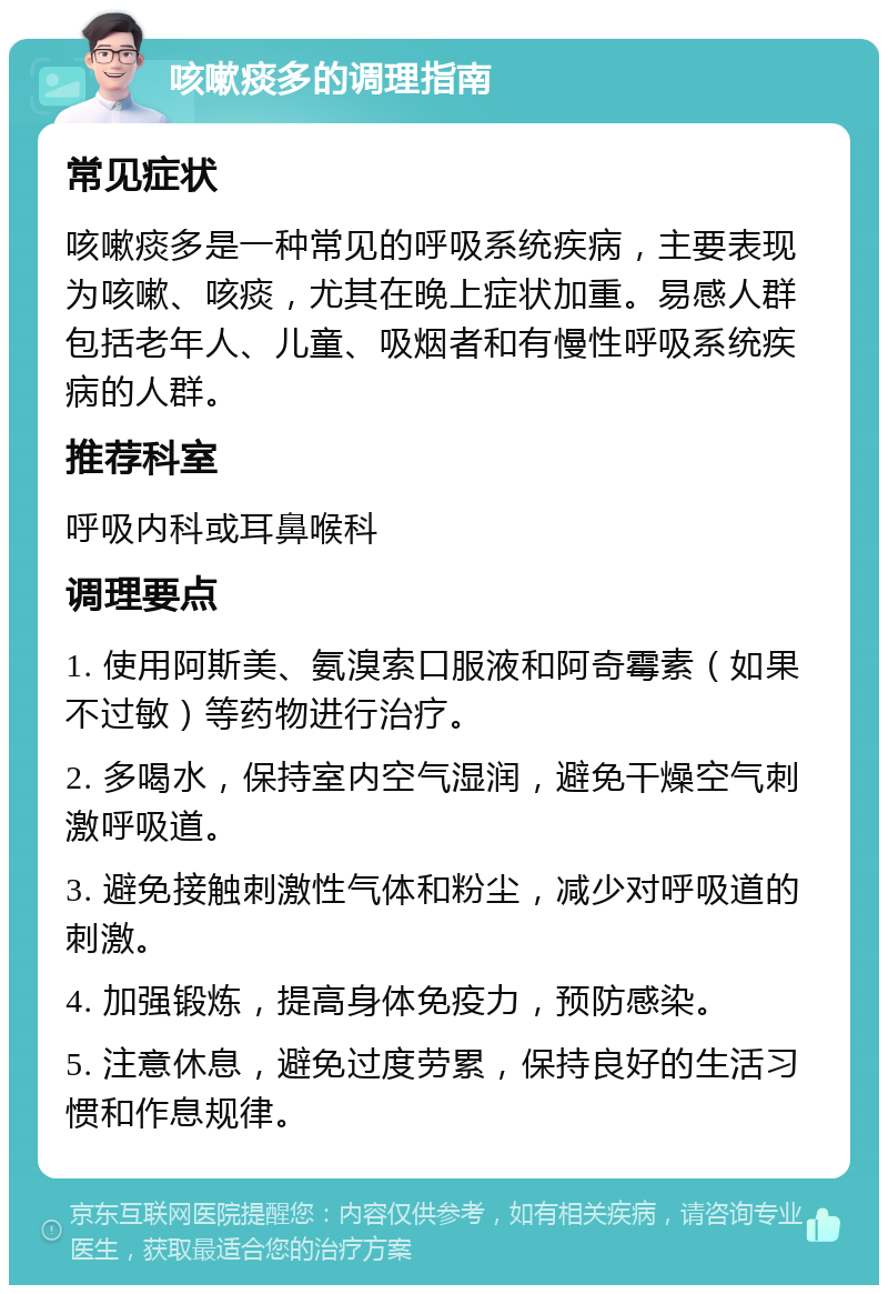 咳嗽痰多的调理指南 常见症状 咳嗽痰多是一种常见的呼吸系统疾病，主要表现为咳嗽、咳痰，尤其在晚上症状加重。易感人群包括老年人、儿童、吸烟者和有慢性呼吸系统疾病的人群。 推荐科室 呼吸内科或耳鼻喉科 调理要点 1. 使用阿斯美、氨溴索口服液和阿奇霉素（如果不过敏）等药物进行治疗。 2. 多喝水，保持室内空气湿润，避免干燥空气刺激呼吸道。 3. 避免接触刺激性气体和粉尘，减少对呼吸道的刺激。 4. 加强锻炼，提高身体免疫力，预防感染。 5. 注意休息，避免过度劳累，保持良好的生活习惯和作息规律。