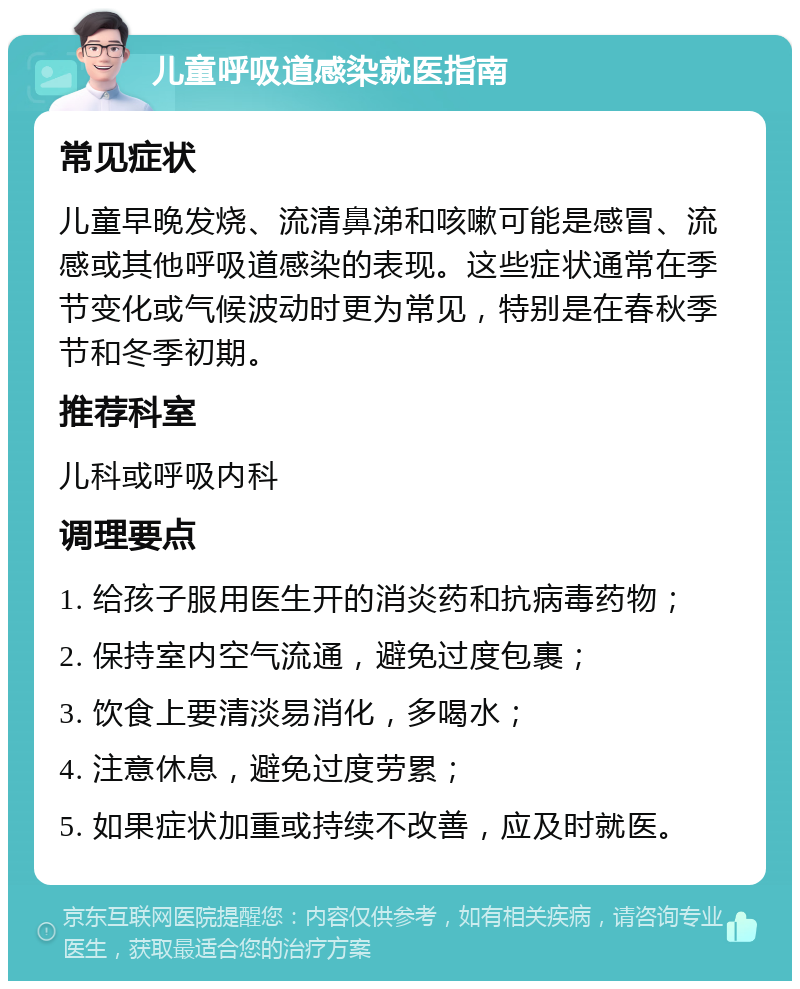 儿童呼吸道感染就医指南 常见症状 儿童早晚发烧、流清鼻涕和咳嗽可能是感冒、流感或其他呼吸道感染的表现。这些症状通常在季节变化或气候波动时更为常见，特别是在春秋季节和冬季初期。 推荐科室 儿科或呼吸内科 调理要点 1. 给孩子服用医生开的消炎药和抗病毒药物； 2. 保持室内空气流通，避免过度包裹； 3. 饮食上要清淡易消化，多喝水； 4. 注意休息，避免过度劳累； 5. 如果症状加重或持续不改善，应及时就医。