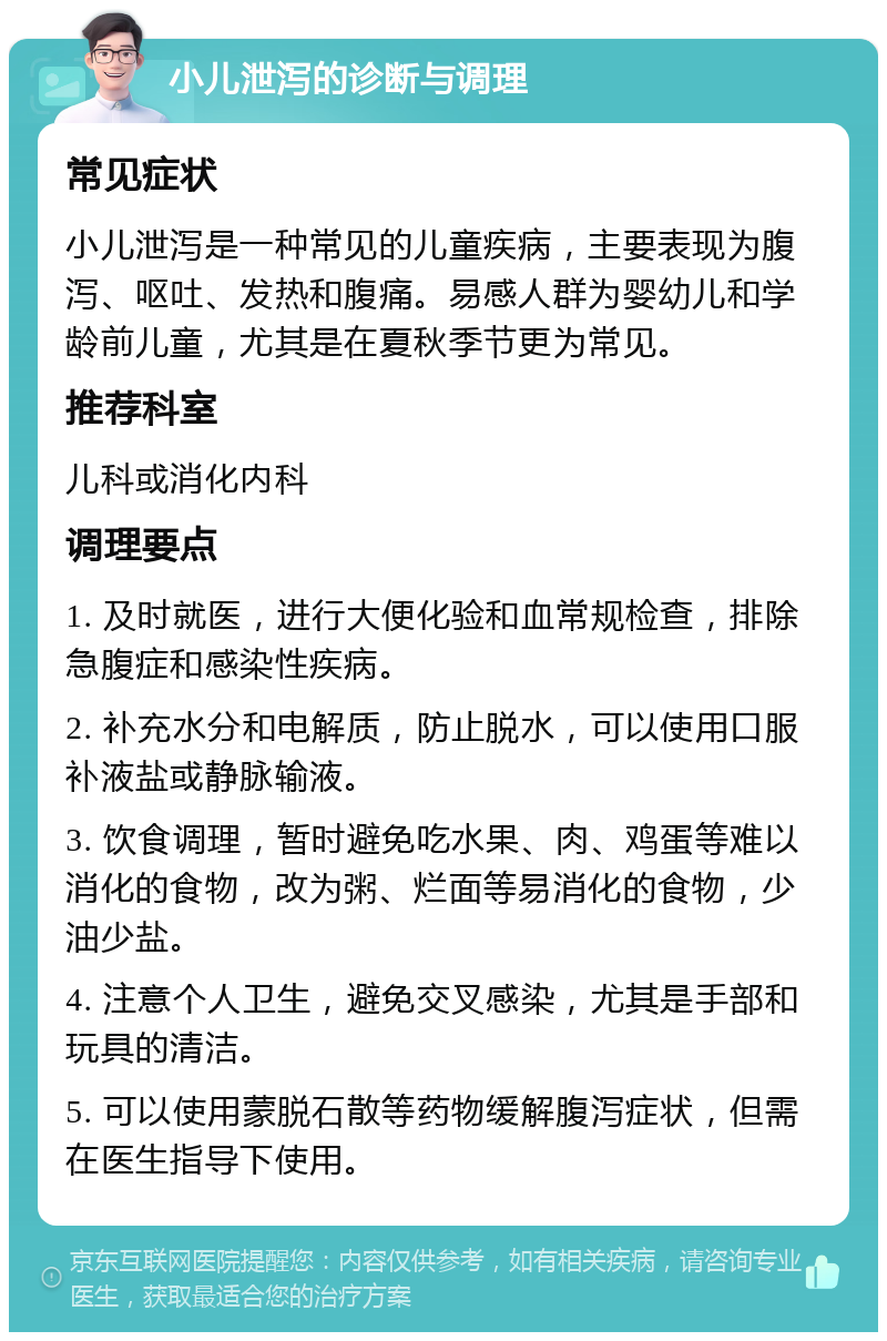 小儿泄泻的诊断与调理 常见症状 小儿泄泻是一种常见的儿童疾病，主要表现为腹泻、呕吐、发热和腹痛。易感人群为婴幼儿和学龄前儿童，尤其是在夏秋季节更为常见。 推荐科室 儿科或消化内科 调理要点 1. 及时就医，进行大便化验和血常规检查，排除急腹症和感染性疾病。 2. 补充水分和电解质，防止脱水，可以使用口服补液盐或静脉输液。 3. 饮食调理，暂时避免吃水果、肉、鸡蛋等难以消化的食物，改为粥、烂面等易消化的食物，少油少盐。 4. 注意个人卫生，避免交叉感染，尤其是手部和玩具的清洁。 5. 可以使用蒙脱石散等药物缓解腹泻症状，但需在医生指导下使用。