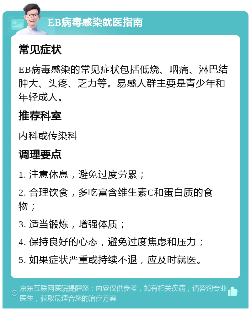 EB病毒感染就医指南 常见症状 EB病毒感染的常见症状包括低烧、咽痛、淋巴结肿大、头疼、乏力等。易感人群主要是青少年和年轻成人。 推荐科室 内科或传染科 调理要点 1. 注意休息，避免过度劳累； 2. 合理饮食，多吃富含维生素C和蛋白质的食物； 3. 适当锻炼，增强体质； 4. 保持良好的心态，避免过度焦虑和压力； 5. 如果症状严重或持续不退，应及时就医。