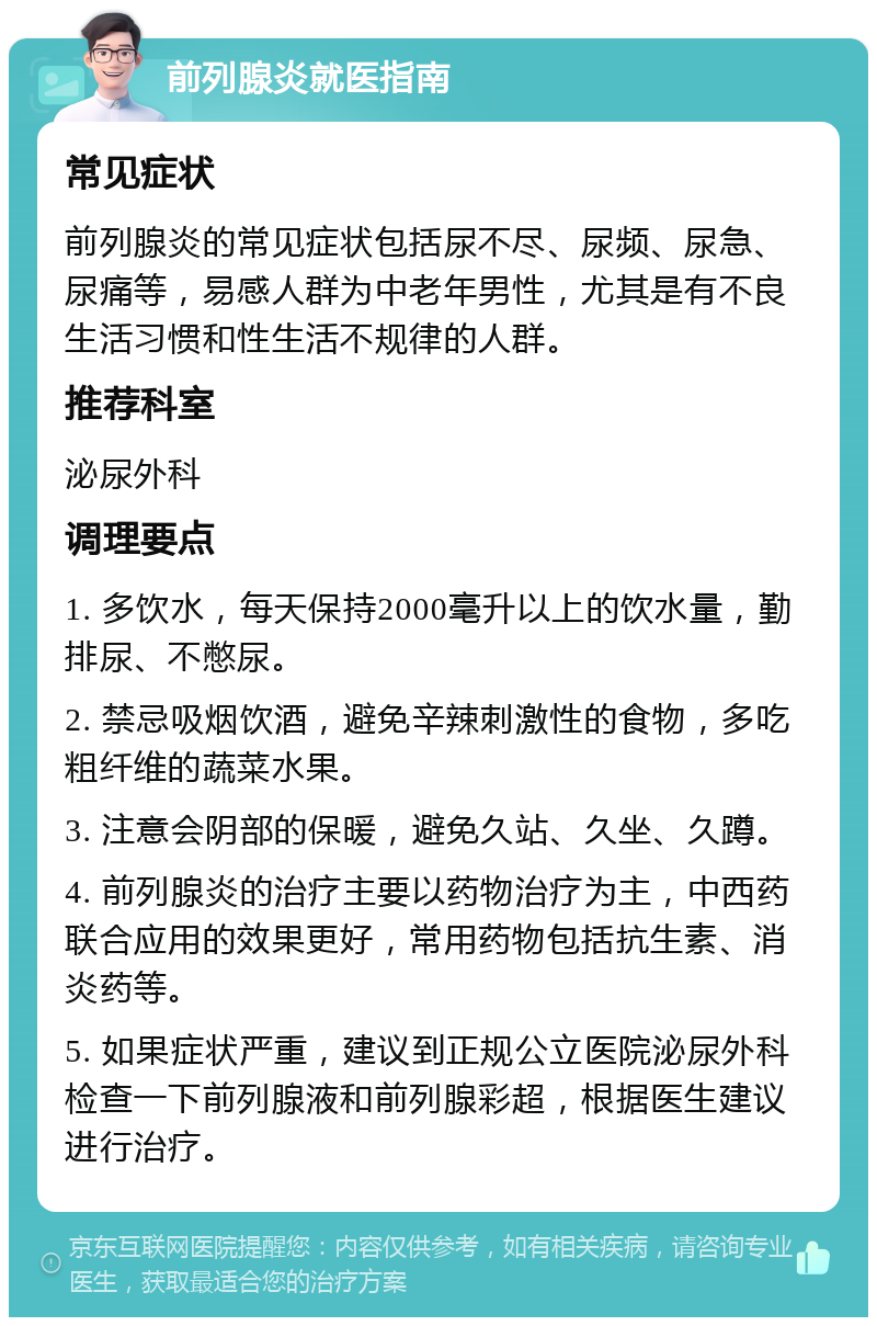 前列腺炎就医指南 常见症状 前列腺炎的常见症状包括尿不尽、尿频、尿急、尿痛等，易感人群为中老年男性，尤其是有不良生活习惯和性生活不规律的人群。 推荐科室 泌尿外科 调理要点 1. 多饮水，每天保持2000毫升以上的饮水量，勤排尿、不憋尿。 2. 禁忌吸烟饮酒，避免辛辣刺激性的食物，多吃粗纤维的蔬菜水果。 3. 注意会阴部的保暖，避免久站、久坐、久蹲。 4. 前列腺炎的治疗主要以药物治疗为主，中西药联合应用的效果更好，常用药物包括抗生素、消炎药等。 5. 如果症状严重，建议到正规公立医院泌尿外科检查一下前列腺液和前列腺彩超，根据医生建议进行治疗。