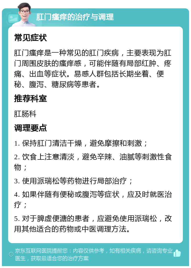 肛门瘙痒的治疗与调理 常见症状 肛门瘙痒是一种常见的肛门疾病，主要表现为肛门周围皮肤的瘙痒感，可能伴随有局部红肿、疼痛、出血等症状。易感人群包括长期坐着、便秘、腹泻、糖尿病等患者。 推荐科室 肛肠科 调理要点 1. 保持肛门清洁干燥，避免摩擦和刺激； 2. 饮食上注意清淡，避免辛辣、油腻等刺激性食物； 3. 使用派瑞松等药物进行局部治疗； 4. 如果伴随有便秘或腹泻等症状，应及时就医治疗； 5. 对于脾虚便溏的患者，应避免使用派瑞松，改用其他适合的药物或中医调理方法。