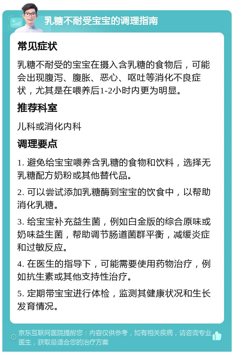 乳糖不耐受宝宝的调理指南 常见症状 乳糖不耐受的宝宝在摄入含乳糖的食物后，可能会出现腹泻、腹胀、恶心、呕吐等消化不良症状，尤其是在喂养后1-2小时内更为明显。 推荐科室 儿科或消化内科 调理要点 1. 避免给宝宝喂养含乳糖的食物和饮料，选择无乳糖配方奶粉或其他替代品。 2. 可以尝试添加乳糖酶到宝宝的饮食中，以帮助消化乳糖。 3. 给宝宝补充益生菌，例如白金版的综合原味或奶味益生菌，帮助调节肠道菌群平衡，减缓炎症和过敏反应。 4. 在医生的指导下，可能需要使用药物治疗，例如抗生素或其他支持性治疗。 5. 定期带宝宝进行体检，监测其健康状况和生长发育情况。