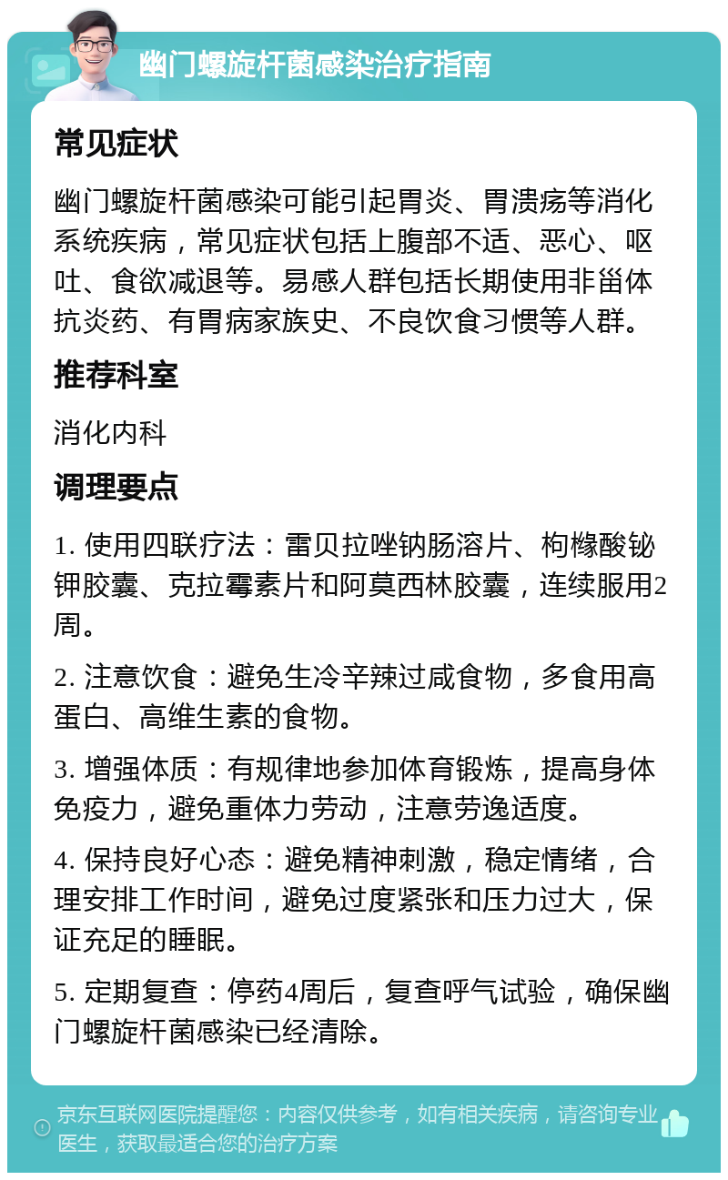 幽门螺旋杆菌感染治疗指南 常见症状 幽门螺旋杆菌感染可能引起胃炎、胃溃疡等消化系统疾病，常见症状包括上腹部不适、恶心、呕吐、食欲减退等。易感人群包括长期使用非甾体抗炎药、有胃病家族史、不良饮食习惯等人群。 推荐科室 消化内科 调理要点 1. 使用四联疗法：雷贝拉唑钠肠溶片、枸橼酸铋钾胶囊、克拉霉素片和阿莫西林胶囊，连续服用2周。 2. 注意饮食：避免生冷辛辣过咸食物，多食用高蛋白、高维生素的食物。 3. 增强体质：有规律地参加体育锻炼，提高身体免疫力，避免重体力劳动，注意劳逸适度。 4. 保持良好心态：避免精神刺激，稳定情绪，合理安排工作时间，避免过度紧张和压力过大，保证充足的睡眠。 5. 定期复查：停药4周后，复查呼气试验，确保幽门螺旋杆菌感染已经清除。