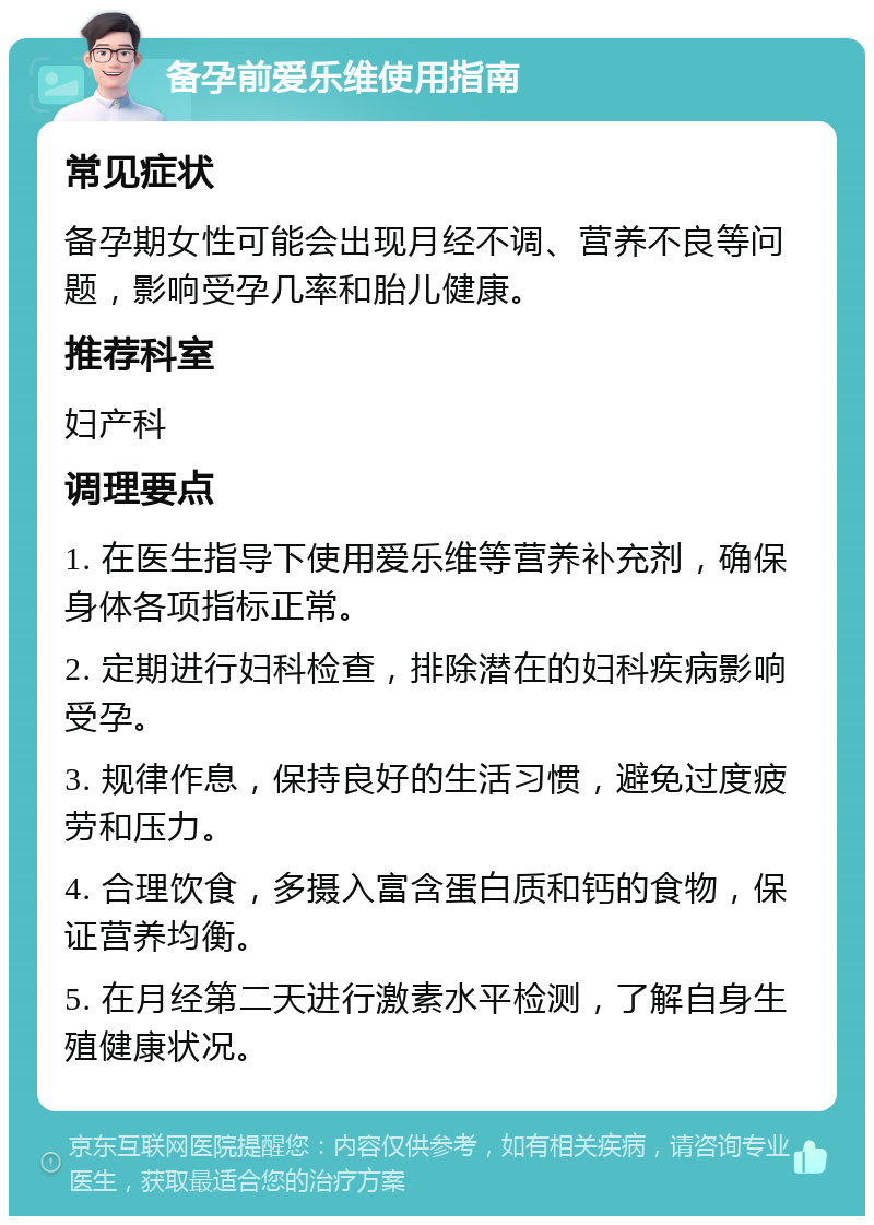 备孕前爱乐维使用指南 常见症状 备孕期女性可能会出现月经不调、营养不良等问题，影响受孕几率和胎儿健康。 推荐科室 妇产科 调理要点 1. 在医生指导下使用爱乐维等营养补充剂，确保身体各项指标正常。 2. 定期进行妇科检查，排除潜在的妇科疾病影响受孕。 3. 规律作息，保持良好的生活习惯，避免过度疲劳和压力。 4. 合理饮食，多摄入富含蛋白质和钙的食物，保证营养均衡。 5. 在月经第二天进行激素水平检测，了解自身生殖健康状况。