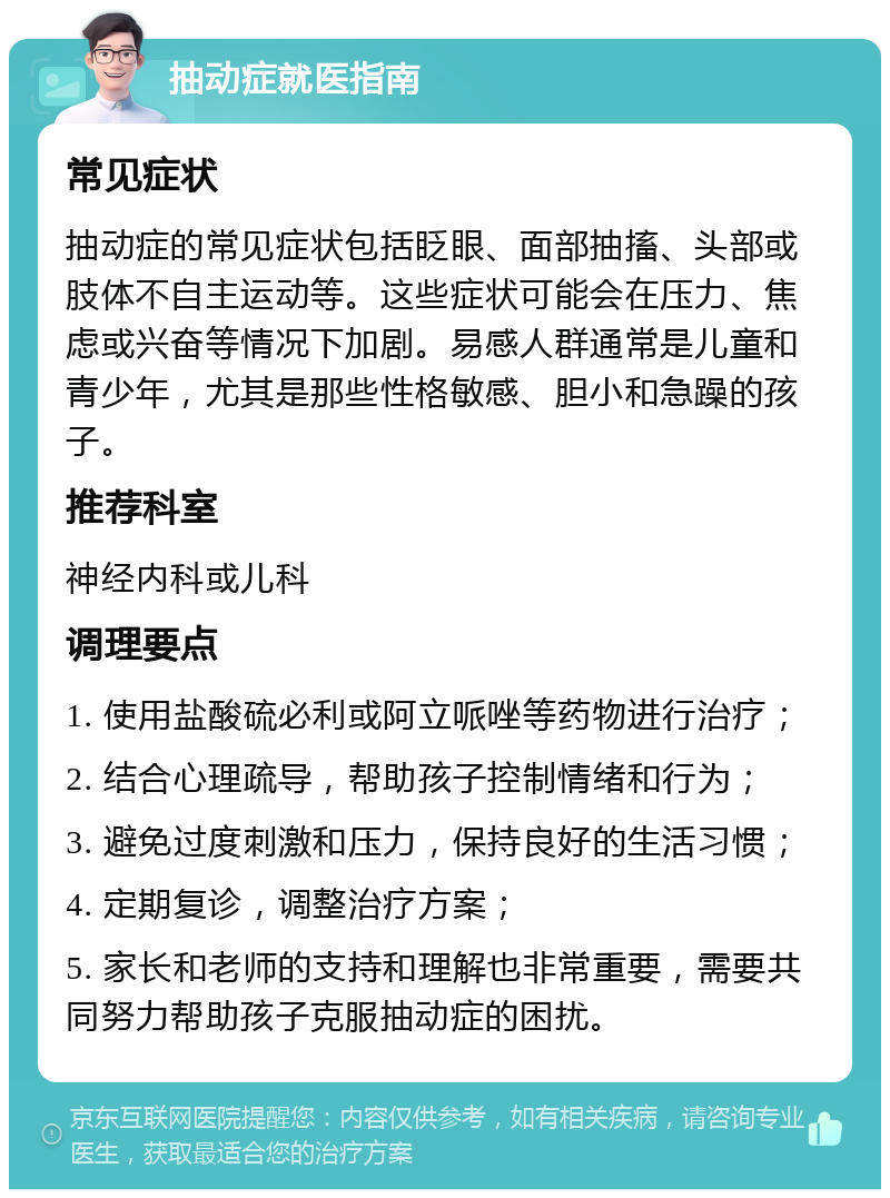 抽动症就医指南 常见症状 抽动症的常见症状包括眨眼、面部抽搐、头部或肢体不自主运动等。这些症状可能会在压力、焦虑或兴奋等情况下加剧。易感人群通常是儿童和青少年，尤其是那些性格敏感、胆小和急躁的孩子。 推荐科室 神经内科或儿科 调理要点 1. 使用盐酸硫必利或阿立哌唑等药物进行治疗； 2. 结合心理疏导，帮助孩子控制情绪和行为； 3. 避免过度刺激和压力，保持良好的生活习惯； 4. 定期复诊，调整治疗方案； 5. 家长和老师的支持和理解也非常重要，需要共同努力帮助孩子克服抽动症的困扰。