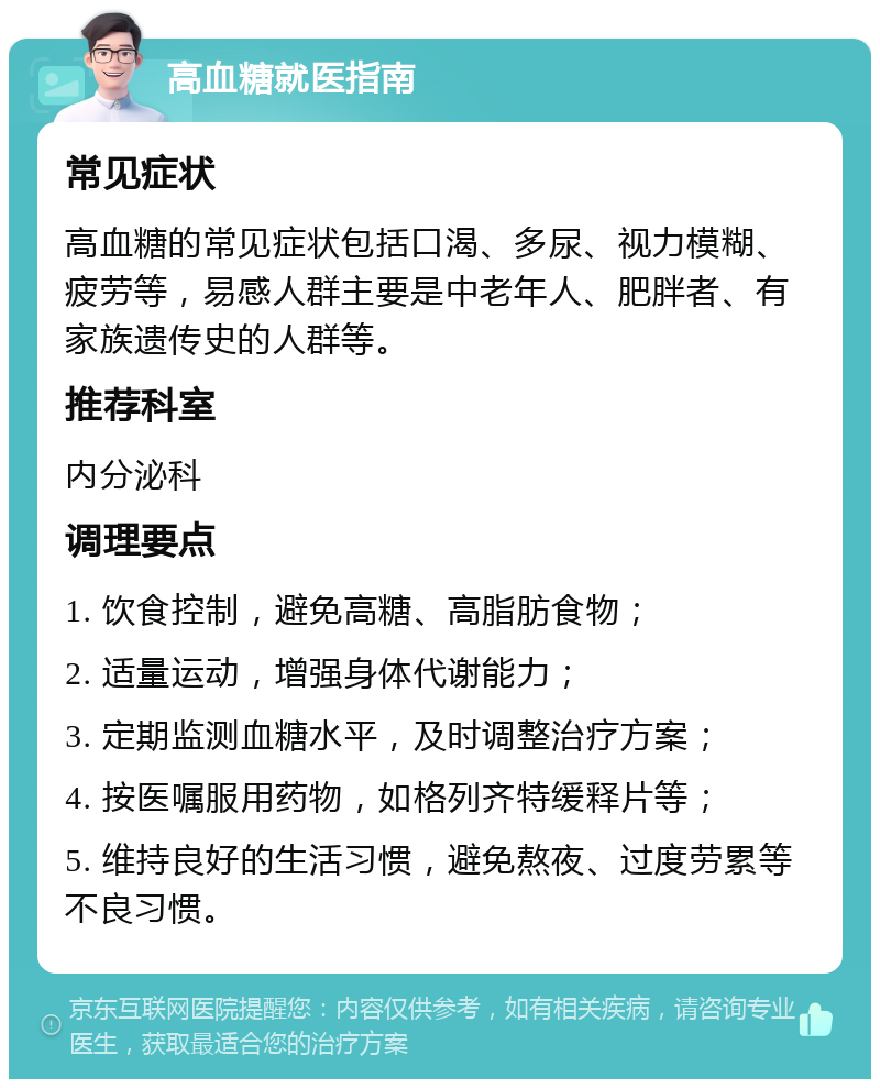 高血糖就医指南 常见症状 高血糖的常见症状包括口渴、多尿、视力模糊、疲劳等，易感人群主要是中老年人、肥胖者、有家族遗传史的人群等。 推荐科室 内分泌科 调理要点 1. 饮食控制，避免高糖、高脂肪食物； 2. 适量运动，增强身体代谢能力； 3. 定期监测血糖水平，及时调整治疗方案； 4. 按医嘱服用药物，如格列齐特缓释片等； 5. 维持良好的生活习惯，避免熬夜、过度劳累等不良习惯。