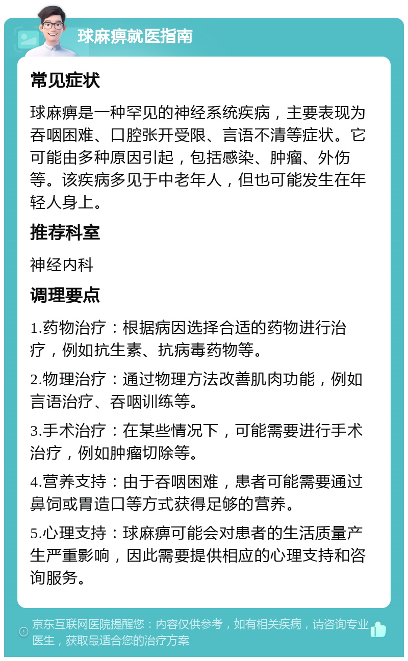 球麻痹就医指南 常见症状 球麻痹是一种罕见的神经系统疾病，主要表现为吞咽困难、口腔张开受限、言语不清等症状。它可能由多种原因引起，包括感染、肿瘤、外伤等。该疾病多见于中老年人，但也可能发生在年轻人身上。 推荐科室 神经内科 调理要点 1.药物治疗：根据病因选择合适的药物进行治疗，例如抗生素、抗病毒药物等。 2.物理治疗：通过物理方法改善肌肉功能，例如言语治疗、吞咽训练等。 3.手术治疗：在某些情况下，可能需要进行手术治疗，例如肿瘤切除等。 4.营养支持：由于吞咽困难，患者可能需要通过鼻饲或胃造口等方式获得足够的营养。 5.心理支持：球麻痹可能会对患者的生活质量产生严重影响，因此需要提供相应的心理支持和咨询服务。