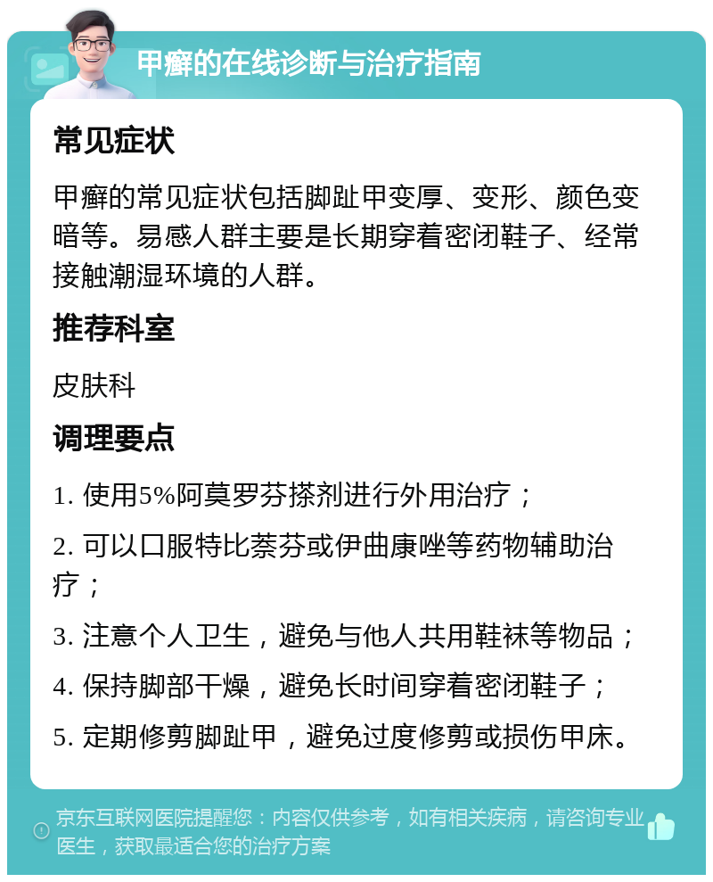 甲癣的在线诊断与治疗指南 常见症状 甲癣的常见症状包括脚趾甲变厚、变形、颜色变暗等。易感人群主要是长期穿着密闭鞋子、经常接触潮湿环境的人群。 推荐科室 皮肤科 调理要点 1. 使用5%阿莫罗芬搽剂进行外用治疗； 2. 可以口服特比萘芬或伊曲康唑等药物辅助治疗； 3. 注意个人卫生，避免与他人共用鞋袜等物品； 4. 保持脚部干燥，避免长时间穿着密闭鞋子； 5. 定期修剪脚趾甲，避免过度修剪或损伤甲床。