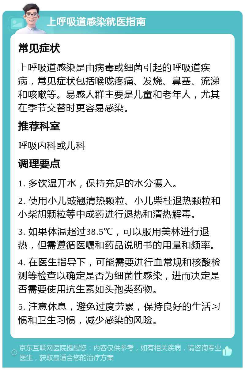 上呼吸道感染就医指南 常见症状 上呼吸道感染是由病毒或细菌引起的呼吸道疾病，常见症状包括喉咙疼痛、发烧、鼻塞、流涕和咳嗽等。易感人群主要是儿童和老年人，尤其在季节交替时更容易感染。 推荐科室 呼吸内科或儿科 调理要点 1. 多饮温开水，保持充足的水分摄入。 2. 使用小儿豉翘清热颗粒、小儿柴桂退热颗粒和小柴胡颗粒等中成药进行退热和清热解毒。 3. 如果体温超过38.5℃，可以服用美林进行退热，但需遵循医嘱和药品说明书的用量和频率。 4. 在医生指导下，可能需要进行血常规和核酸检测等检查以确定是否为细菌性感染，进而决定是否需要使用抗生素如头孢类药物。 5. 注意休息，避免过度劳累，保持良好的生活习惯和卫生习惯，减少感染的风险。