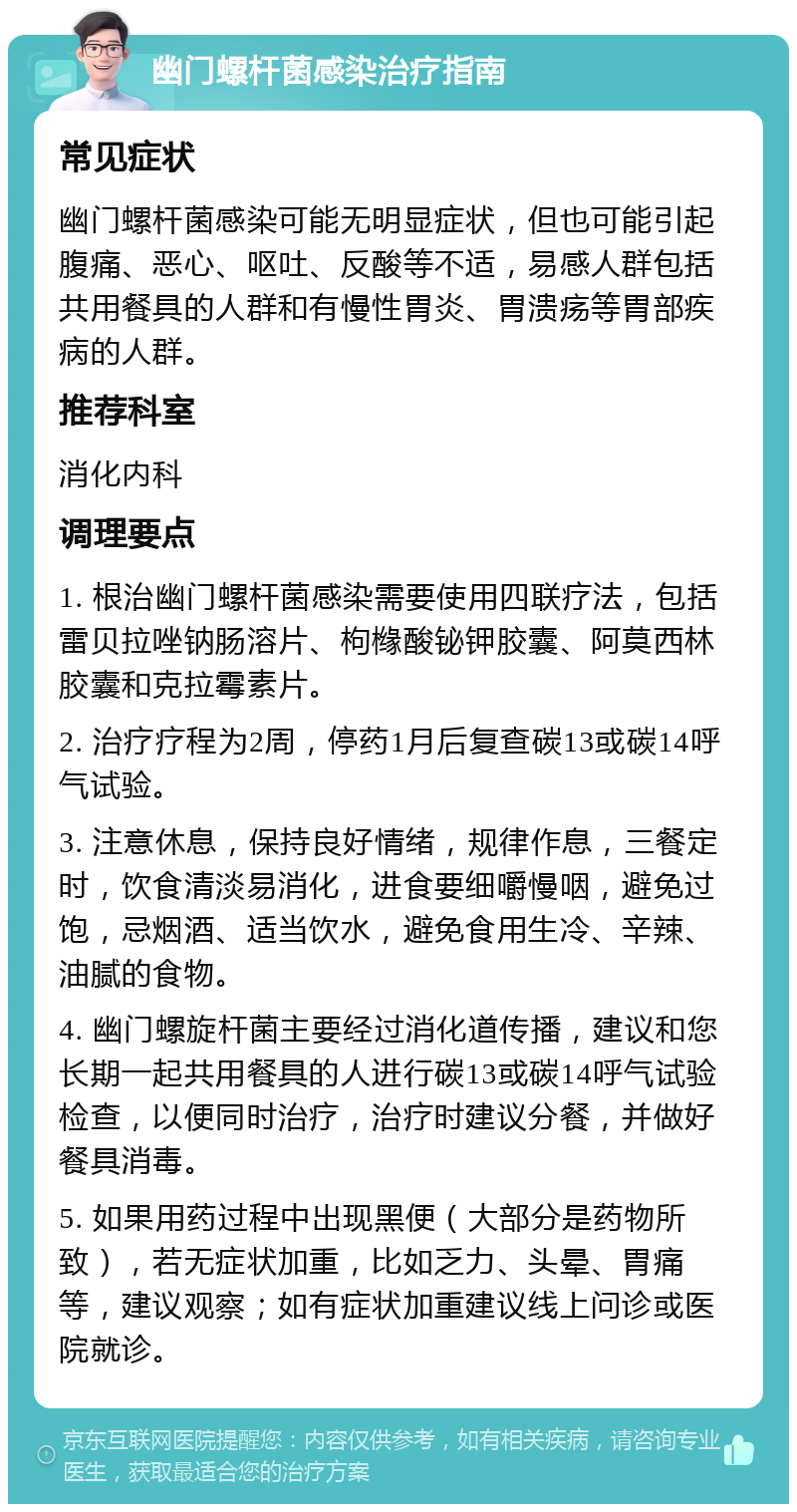 幽门螺杆菌感染治疗指南 常见症状 幽门螺杆菌感染可能无明显症状，但也可能引起腹痛、恶心、呕吐、反酸等不适，易感人群包括共用餐具的人群和有慢性胃炎、胃溃疡等胃部疾病的人群。 推荐科室 消化内科 调理要点 1. 根治幽门螺杆菌感染需要使用四联疗法，包括雷贝拉唑钠肠溶片、枸橼酸铋钾胶囊、阿莫西林胶囊和克拉霉素片。 2. 治疗疗程为2周，停药1月后复查碳13或碳14呼气试验。 3. 注意休息，保持良好情绪，规律作息，三餐定时，饮食清淡易消化，进食要细嚼慢咽，避免过饱，忌烟酒、适当饮水，避免食用生冷、辛辣、油腻的食物。 4. 幽门螺旋杆菌主要经过消化道传播，建议和您长期一起共用餐具的人进行碳13或碳14呼气试验检查，以便同时治疗，治疗时建议分餐，并做好餐具消毒。 5. 如果用药过程中出现黑便（大部分是药物所致），若无症状加重，比如乏力、头晕、胃痛等，建议观察；如有症状加重建议线上问诊或医院就诊。