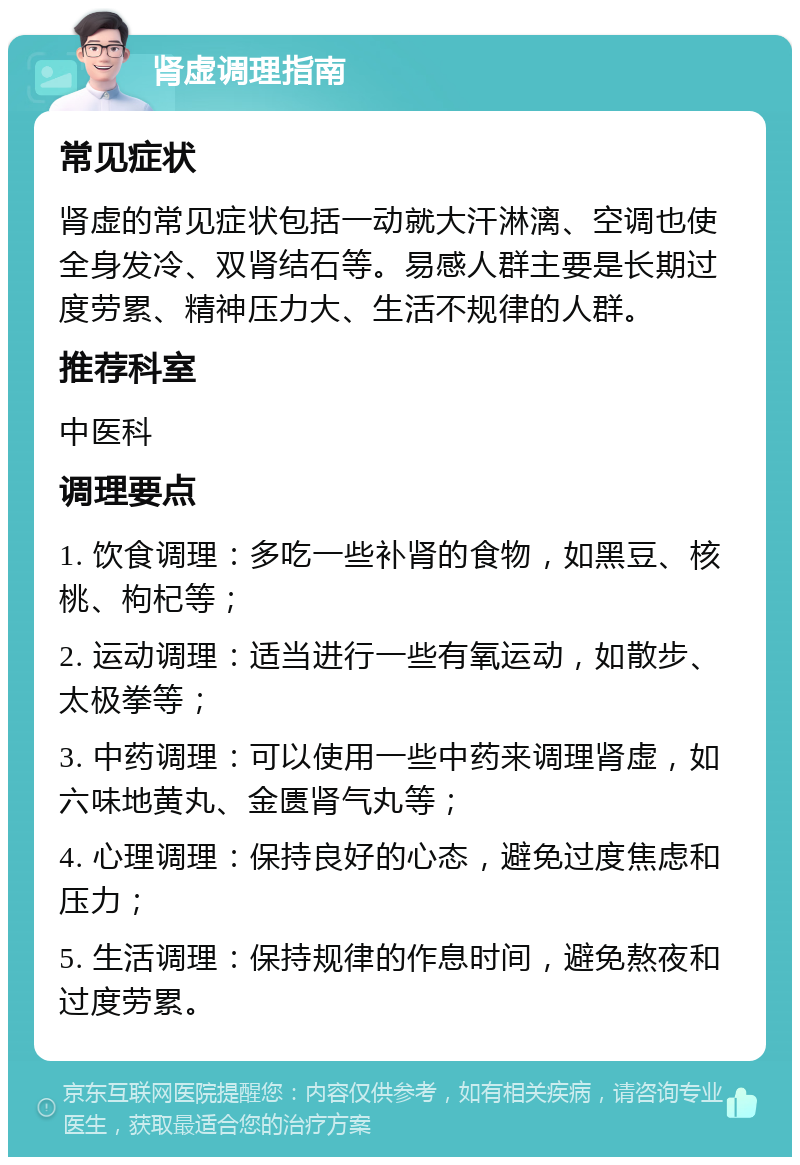 肾虚调理指南 常见症状 肾虚的常见症状包括一动就大汗淋漓、空调也使全身发冷、双肾结石等。易感人群主要是长期过度劳累、精神压力大、生活不规律的人群。 推荐科室 中医科 调理要点 1. 饮食调理：多吃一些补肾的食物，如黑豆、核桃、枸杞等； 2. 运动调理：适当进行一些有氧运动，如散步、太极拳等； 3. 中药调理：可以使用一些中药来调理肾虚，如六味地黄丸、金匮肾气丸等； 4. 心理调理：保持良好的心态，避免过度焦虑和压力； 5. 生活调理：保持规律的作息时间，避免熬夜和过度劳累。