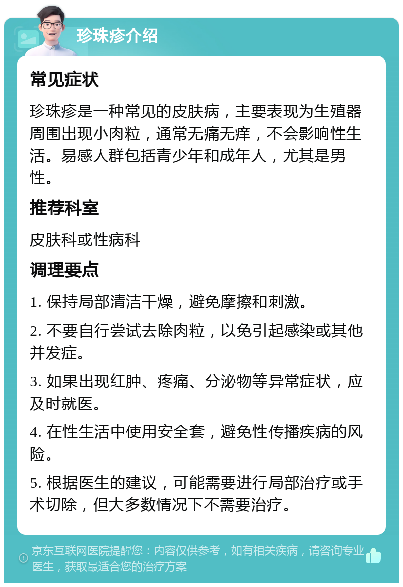 珍珠疹介绍 常见症状 珍珠疹是一种常见的皮肤病，主要表现为生殖器周围出现小肉粒，通常无痛无痒，不会影响性生活。易感人群包括青少年和成年人，尤其是男性。 推荐科室 皮肤科或性病科 调理要点 1. 保持局部清洁干燥，避免摩擦和刺激。 2. 不要自行尝试去除肉粒，以免引起感染或其他并发症。 3. 如果出现红肿、疼痛、分泌物等异常症状，应及时就医。 4. 在性生活中使用安全套，避免性传播疾病的风险。 5. 根据医生的建议，可能需要进行局部治疗或手术切除，但大多数情况下不需要治疗。