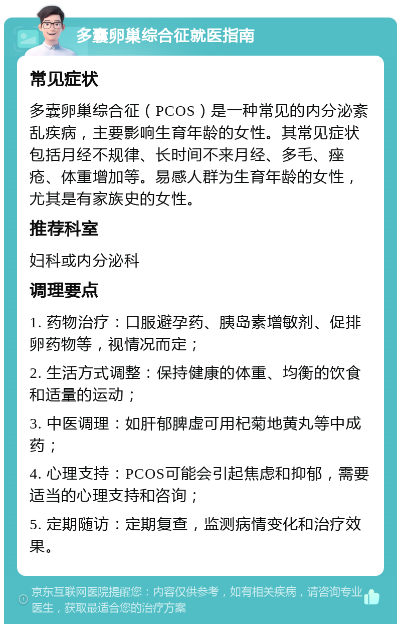 多囊卵巢综合征就医指南 常见症状 多囊卵巢综合征（PCOS）是一种常见的内分泌紊乱疾病，主要影响生育年龄的女性。其常见症状包括月经不规律、长时间不来月经、多毛、痤疮、体重增加等。易感人群为生育年龄的女性，尤其是有家族史的女性。 推荐科室 妇科或内分泌科 调理要点 1. 药物治疗：口服避孕药、胰岛素增敏剂、促排卵药物等，视情况而定； 2. 生活方式调整：保持健康的体重、均衡的饮食和适量的运动； 3. 中医调理：如肝郁脾虚可用杞菊地黄丸等中成药； 4. 心理支持：PCOS可能会引起焦虑和抑郁，需要适当的心理支持和咨询； 5. 定期随访：定期复查，监测病情变化和治疗效果。