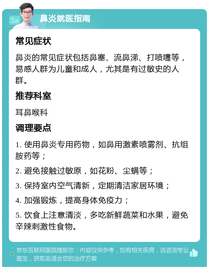 鼻炎就医指南 常见症状 鼻炎的常见症状包括鼻塞、流鼻涕、打喷嚏等，易感人群为儿童和成人，尤其是有过敏史的人群。 推荐科室 耳鼻喉科 调理要点 1. 使用鼻炎专用药物，如鼻用激素喷雾剂、抗组胺药等； 2. 避免接触过敏原，如花粉、尘螨等； 3. 保持室内空气清新，定期清洁家居环境； 4. 加强锻炼，提高身体免疫力； 5. 饮食上注意清淡，多吃新鲜蔬菜和水果，避免辛辣刺激性食物。