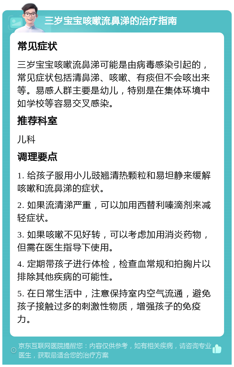 三岁宝宝咳嗽流鼻涕的治疗指南 常见症状 三岁宝宝咳嗽流鼻涕可能是由病毒感染引起的，常见症状包括清鼻涕、咳嗽、有痰但不会咳出来等。易感人群主要是幼儿，特别是在集体环境中如学校等容易交叉感染。 推荐科室 儿科 调理要点 1. 给孩子服用小儿豉翘清热颗粒和易坦静来缓解咳嗽和流鼻涕的症状。 2. 如果流清涕严重，可以加用西替利嗪滴剂来减轻症状。 3. 如果咳嗽不见好转，可以考虑加用消炎药物，但需在医生指导下使用。 4. 定期带孩子进行体检，检查血常规和拍胸片以排除其他疾病的可能性。 5. 在日常生活中，注意保持室内空气流通，避免孩子接触过多的刺激性物质，增强孩子的免疫力。