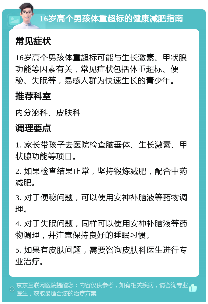 16岁高个男孩体重超标的健康减肥指南 常见症状 16岁高个男孩体重超标可能与生长激素、甲状腺功能等因素有关，常见症状包括体重超标、便秘、失眠等，易感人群为快速生长的青少年。 推荐科室 内分泌科、皮肤科 调理要点 1. 家长带孩子去医院检查脑垂体、生长激素、甲状腺功能等项目。 2. 如果检查结果正常，坚持锻炼减肥，配合中药减肥。 3. 对于便秘问题，可以使用安神补脑液等药物调理。 4. 对于失眠问题，同样可以使用安神补脑液等药物调理，并注意保持良好的睡眠习惯。 5. 如果有皮肤问题，需要咨询皮肤科医生进行专业治疗。