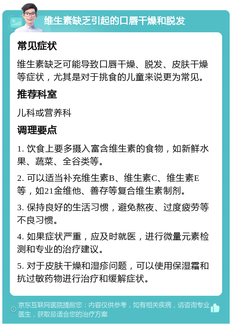 维生素缺乏引起的口唇干燥和脱发 常见症状 维生素缺乏可能导致口唇干燥、脱发、皮肤干燥等症状，尤其是对于挑食的儿童来说更为常见。 推荐科室 儿科或营养科 调理要点 1. 饮食上要多摄入富含维生素的食物，如新鲜水果、蔬菜、全谷类等。 2. 可以适当补充维生素B、维生素C、维生素E等，如21金维他、善存等复合维生素制剂。 3. 保持良好的生活习惯，避免熬夜、过度疲劳等不良习惯。 4. 如果症状严重，应及时就医，进行微量元素检测和专业的治疗建议。 5. 对于皮肤干燥和湿疹问题，可以使用保湿霜和抗过敏药物进行治疗和缓解症状。