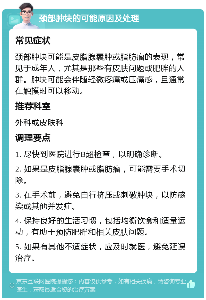 颈部肿块的可能原因及处理 常见症状 颈部肿块可能是皮脂腺囊肿或脂肪瘤的表现，常见于成年人，尤其是那些有皮肤问题或肥胖的人群。肿块可能会伴随轻微疼痛或压痛感，且通常在触摸时可以移动。 推荐科室 外科或皮肤科 调理要点 1. 尽快到医院进行B超检查，以明确诊断。 2. 如果是皮脂腺囊肿或脂肪瘤，可能需要手术切除。 3. 在手术前，避免自行挤压或刺破肿块，以防感染或其他并发症。 4. 保持良好的生活习惯，包括均衡饮食和适量运动，有助于预防肥胖和相关皮肤问题。 5. 如果有其他不适症状，应及时就医，避免延误治疗。