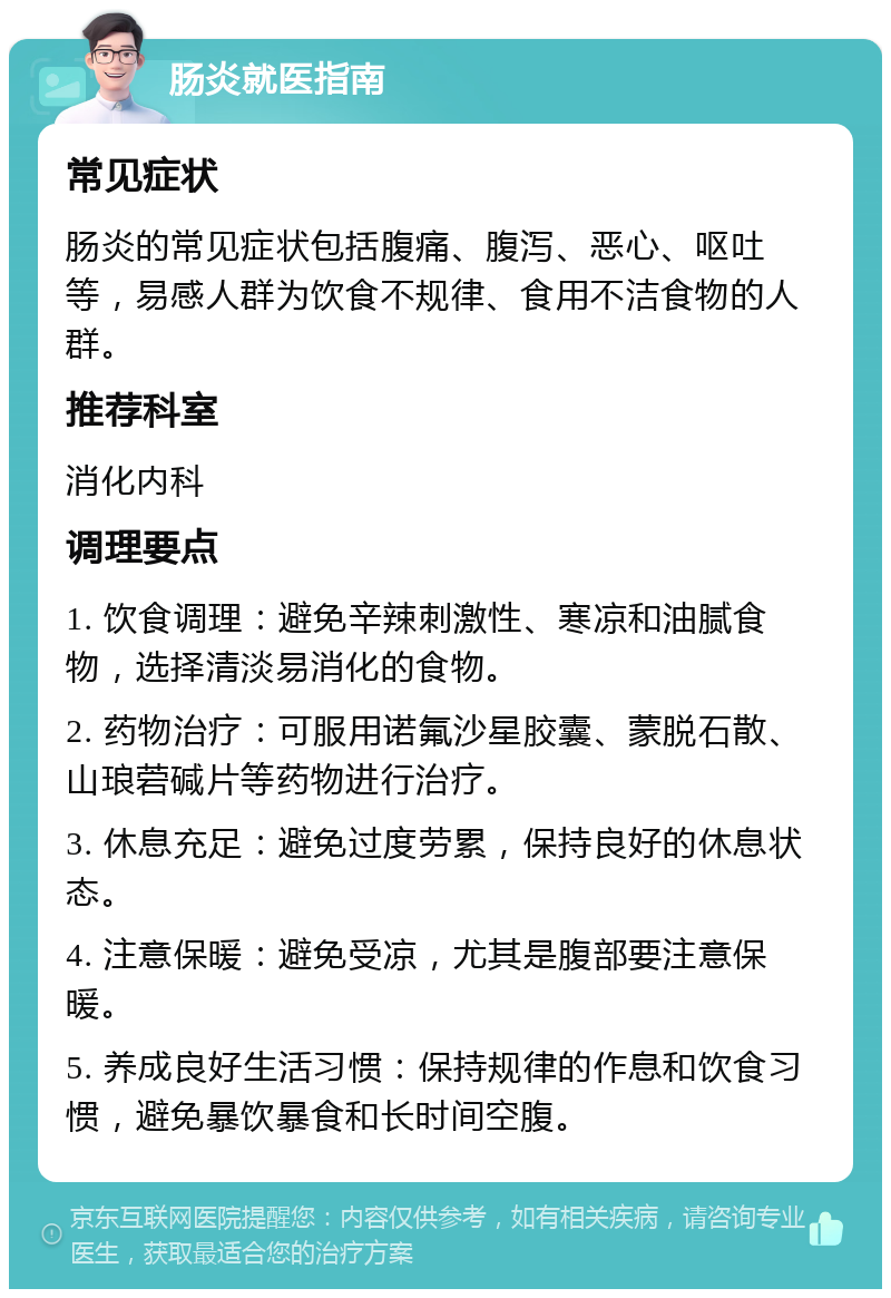 肠炎就医指南 常见症状 肠炎的常见症状包括腹痛、腹泻、恶心、呕吐等，易感人群为饮食不规律、食用不洁食物的人群。 推荐科室 消化内科 调理要点 1. 饮食调理：避免辛辣刺激性、寒凉和油腻食物，选择清淡易消化的食物。 2. 药物治疗：可服用诺氟沙星胶囊、蒙脱石散、山琅菪碱片等药物进行治疗。 3. 休息充足：避免过度劳累，保持良好的休息状态。 4. 注意保暖：避免受凉，尤其是腹部要注意保暖。 5. 养成良好生活习惯：保持规律的作息和饮食习惯，避免暴饮暴食和长时间空腹。