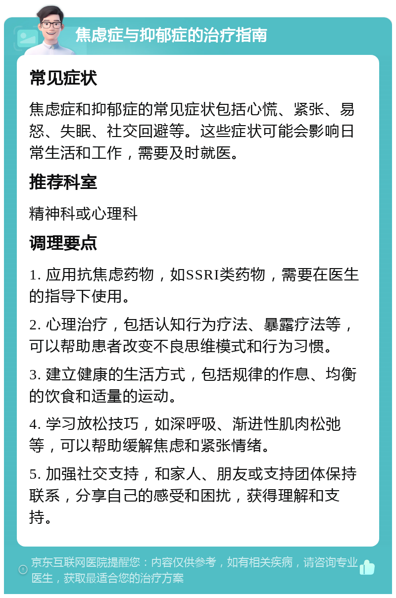 焦虑症与抑郁症的治疗指南 常见症状 焦虑症和抑郁症的常见症状包括心慌、紧张、易怒、失眠、社交回避等。这些症状可能会影响日常生活和工作，需要及时就医。 推荐科室 精神科或心理科 调理要点 1. 应用抗焦虑药物，如SSRI类药物，需要在医生的指导下使用。 2. 心理治疗，包括认知行为疗法、暴露疗法等，可以帮助患者改变不良思维模式和行为习惯。 3. 建立健康的生活方式，包括规律的作息、均衡的饮食和适量的运动。 4. 学习放松技巧，如深呼吸、渐进性肌肉松弛等，可以帮助缓解焦虑和紧张情绪。 5. 加强社交支持，和家人、朋友或支持团体保持联系，分享自己的感受和困扰，获得理解和支持。