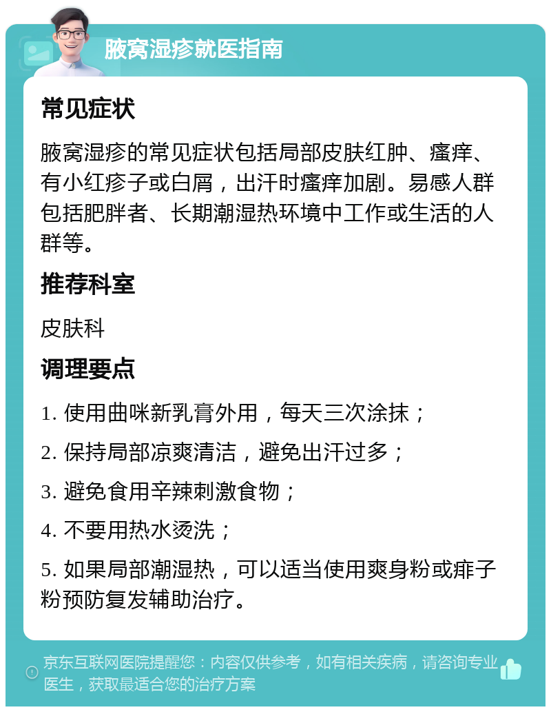 腋窝湿疹就医指南 常见症状 腋窝湿疹的常见症状包括局部皮肤红肿、瘙痒、有小红疹子或白屑，出汗时瘙痒加剧。易感人群包括肥胖者、长期潮湿热环境中工作或生活的人群等。 推荐科室 皮肤科 调理要点 1. 使用曲咪新乳膏外用，每天三次涂抹； 2. 保持局部凉爽清洁，避免出汗过多； 3. 避免食用辛辣刺激食物； 4. 不要用热水烫洗； 5. 如果局部潮湿热，可以适当使用爽身粉或痱子粉预防复发辅助治疗。